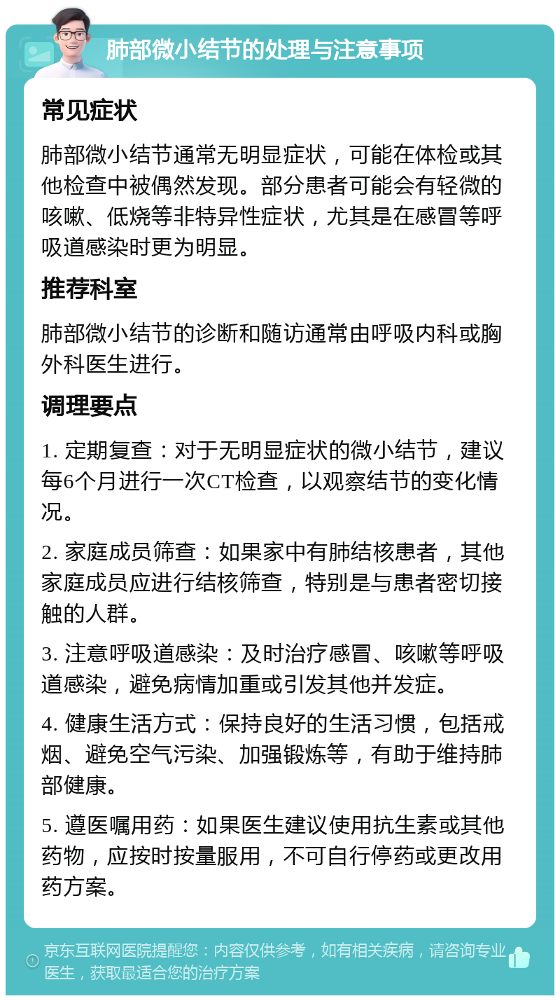 肺部微小结节的处理与注意事项 常见症状 肺部微小结节通常无明显症状，可能在体检或其他检查中被偶然发现。部分患者可能会有轻微的咳嗽、低烧等非特异性症状，尤其是在感冒等呼吸道感染时更为明显。 推荐科室 肺部微小结节的诊断和随访通常由呼吸内科或胸外科医生进行。 调理要点 1. 定期复查：对于无明显症状的微小结节，建议每6个月进行一次CT检查，以观察结节的变化情况。 2. 家庭成员筛查：如果家中有肺结核患者，其他家庭成员应进行结核筛查，特别是与患者密切接触的人群。 3. 注意呼吸道感染：及时治疗感冒、咳嗽等呼吸道感染，避免病情加重或引发其他并发症。 4. 健康生活方式：保持良好的生活习惯，包括戒烟、避免空气污染、加强锻炼等，有助于维持肺部健康。 5. 遵医嘱用药：如果医生建议使用抗生素或其他药物，应按时按量服用，不可自行停药或更改用药方案。