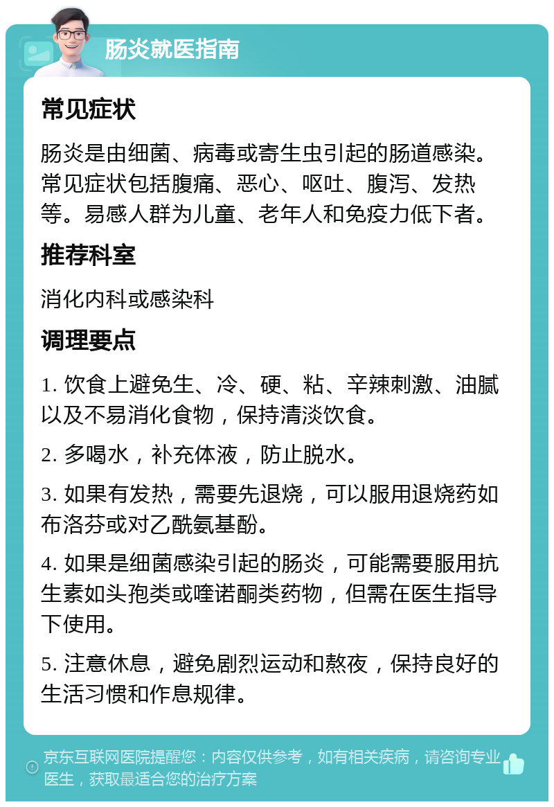 肠炎就医指南 常见症状 肠炎是由细菌、病毒或寄生虫引起的肠道感染。常见症状包括腹痛、恶心、呕吐、腹泻、发热等。易感人群为儿童、老年人和免疫力低下者。 推荐科室 消化内科或感染科 调理要点 1. 饮食上避免生、冷、硬、粘、辛辣刺激、油腻以及不易消化食物，保持清淡饮食。 2. 多喝水，补充体液，防止脱水。 3. 如果有发热，需要先退烧，可以服用退烧药如布洛芬或对乙酰氨基酚。 4. 如果是细菌感染引起的肠炎，可能需要服用抗生素如头孢类或喹诺酮类药物，但需在医生指导下使用。 5. 注意休息，避免剧烈运动和熬夜，保持良好的生活习惯和作息规律。