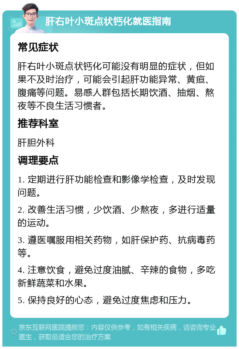 肝右叶小斑点状钙化就医指南 常见症状 肝右叶小斑点状钙化可能没有明显的症状，但如果不及时治疗，可能会引起肝功能异常、黄疸、腹痛等问题。易感人群包括长期饮酒、抽烟、熬夜等不良生活习惯者。 推荐科室 肝胆外科 调理要点 1. 定期进行肝功能检查和影像学检查，及时发现问题。 2. 改善生活习惯，少饮酒、少熬夜，多进行适量的运动。 3. 遵医嘱服用相关药物，如肝保护药、抗病毒药等。 4. 注意饮食，避免过度油腻、辛辣的食物，多吃新鲜蔬菜和水果。 5. 保持良好的心态，避免过度焦虑和压力。