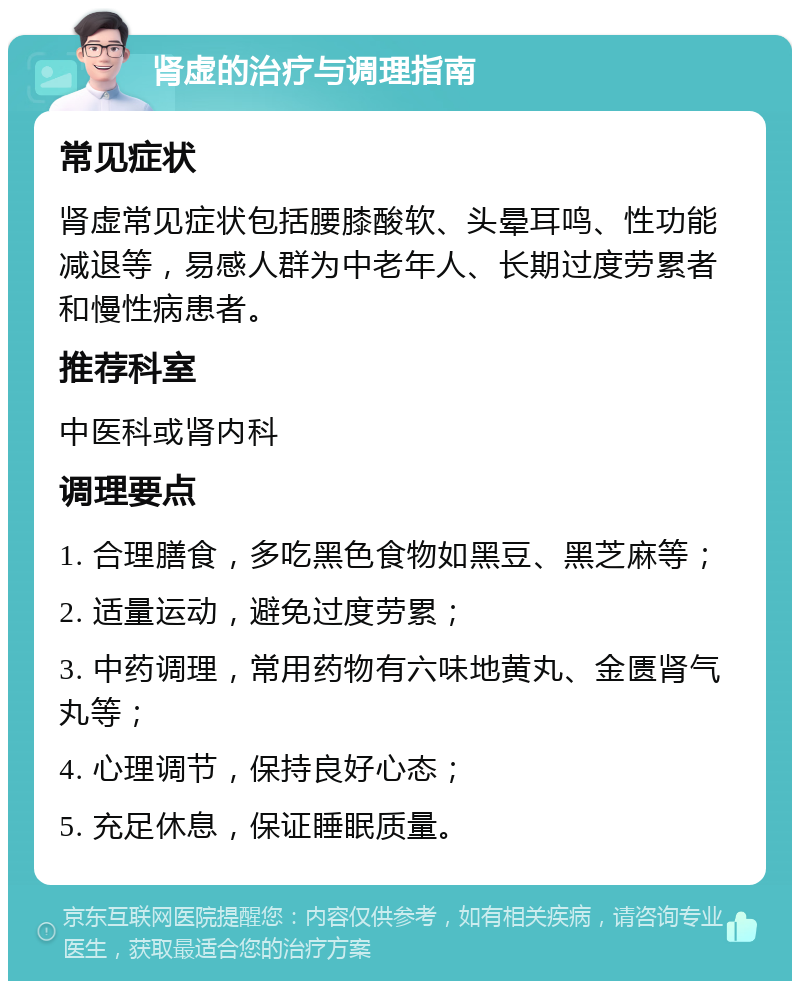 肾虚的治疗与调理指南 常见症状 肾虚常见症状包括腰膝酸软、头晕耳鸣、性功能减退等，易感人群为中老年人、长期过度劳累者和慢性病患者。 推荐科室 中医科或肾内科 调理要点 1. 合理膳食，多吃黑色食物如黑豆、黑芝麻等； 2. 适量运动，避免过度劳累； 3. 中药调理，常用药物有六味地黄丸、金匮肾气丸等； 4. 心理调节，保持良好心态； 5. 充足休息，保证睡眠质量。