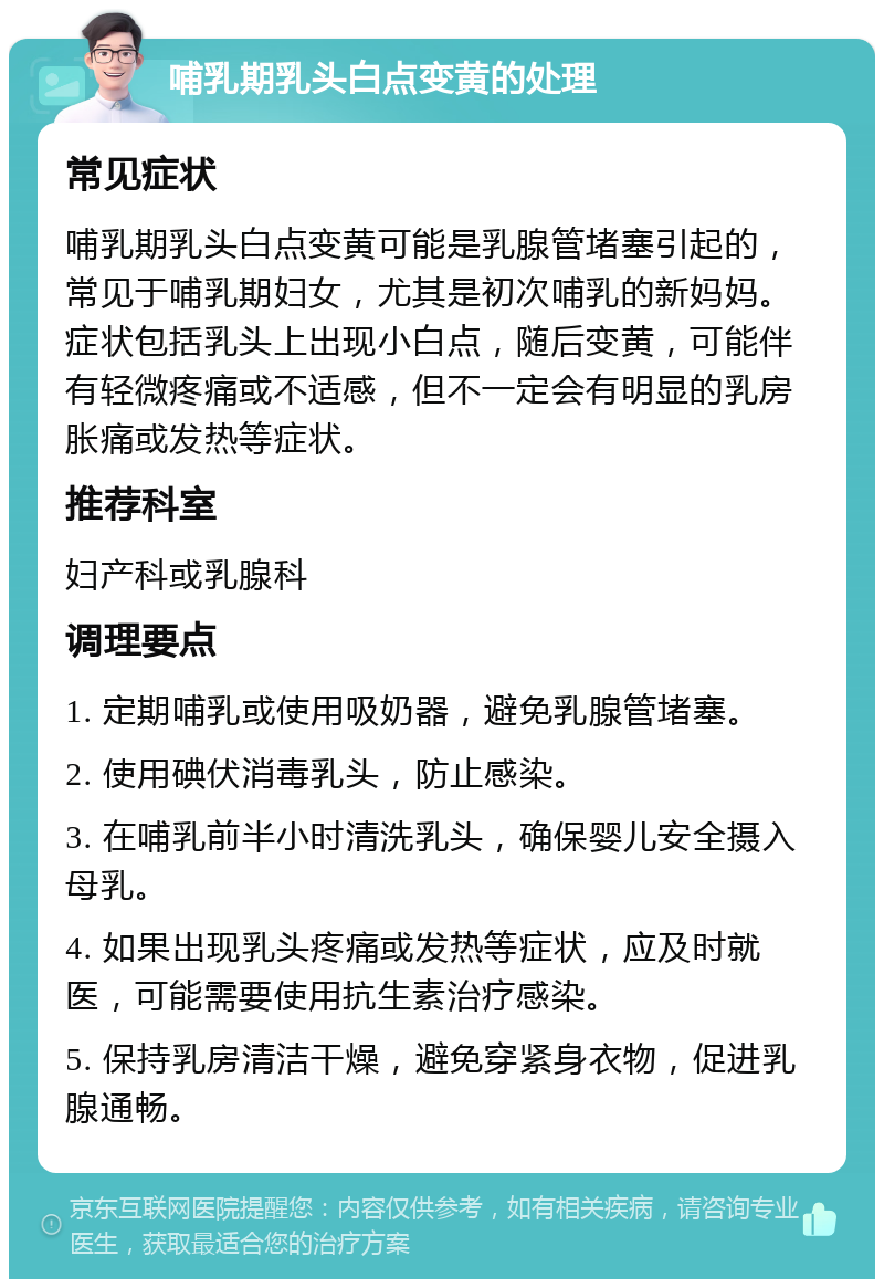 哺乳期乳头白点变黄的处理 常见症状 哺乳期乳头白点变黄可能是乳腺管堵塞引起的，常见于哺乳期妇女，尤其是初次哺乳的新妈妈。症状包括乳头上出现小白点，随后变黄，可能伴有轻微疼痛或不适感，但不一定会有明显的乳房胀痛或发热等症状。 推荐科室 妇产科或乳腺科 调理要点 1. 定期哺乳或使用吸奶器，避免乳腺管堵塞。 2. 使用碘伏消毒乳头，防止感染。 3. 在哺乳前半小时清洗乳头，确保婴儿安全摄入母乳。 4. 如果出现乳头疼痛或发热等症状，应及时就医，可能需要使用抗生素治疗感染。 5. 保持乳房清洁干燥，避免穿紧身衣物，促进乳腺通畅。