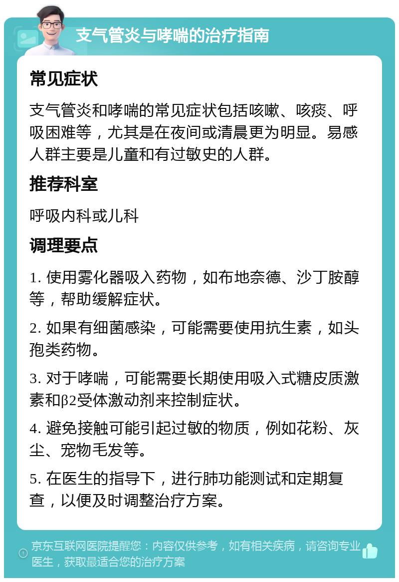 支气管炎与哮喘的治疗指南 常见症状 支气管炎和哮喘的常见症状包括咳嗽、咳痰、呼吸困难等，尤其是在夜间或清晨更为明显。易感人群主要是儿童和有过敏史的人群。 推荐科室 呼吸内科或儿科 调理要点 1. 使用雾化器吸入药物，如布地奈德、沙丁胺醇等，帮助缓解症状。 2. 如果有细菌感染，可能需要使用抗生素，如头孢类药物。 3. 对于哮喘，可能需要长期使用吸入式糖皮质激素和β2受体激动剂来控制症状。 4. 避免接触可能引起过敏的物质，例如花粉、灰尘、宠物毛发等。 5. 在医生的指导下，进行肺功能测试和定期复查，以便及时调整治疗方案。