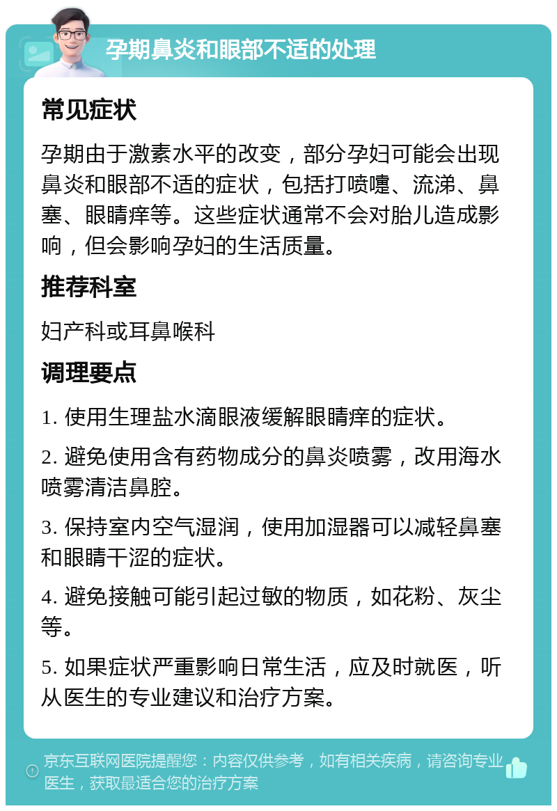 孕期鼻炎和眼部不适的处理 常见症状 孕期由于激素水平的改变，部分孕妇可能会出现鼻炎和眼部不适的症状，包括打喷嚏、流涕、鼻塞、眼睛痒等。这些症状通常不会对胎儿造成影响，但会影响孕妇的生活质量。 推荐科室 妇产科或耳鼻喉科 调理要点 1. 使用生理盐水滴眼液缓解眼睛痒的症状。 2. 避免使用含有药物成分的鼻炎喷雾，改用海水喷雾清洁鼻腔。 3. 保持室内空气湿润，使用加湿器可以减轻鼻塞和眼睛干涩的症状。 4. 避免接触可能引起过敏的物质，如花粉、灰尘等。 5. 如果症状严重影响日常生活，应及时就医，听从医生的专业建议和治疗方案。