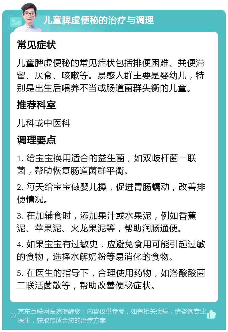 儿童脾虚便秘的治疗与调理 常见症状 儿童脾虚便秘的常见症状包括排便困难、粪便滞留、厌食、咳嗽等。易感人群主要是婴幼儿，特别是出生后喂养不当或肠道菌群失衡的儿童。 推荐科室 儿科或中医科 调理要点 1. 给宝宝换用适合的益生菌，如双歧杆菌三联菌，帮助恢复肠道菌群平衡。 2. 每天给宝宝做婴儿操，促进胃肠蠕动，改善排便情况。 3. 在加辅食时，添加果汁或水果泥，例如香蕉泥、苹果泥、火龙果泥等，帮助润肠通便。 4. 如果宝宝有过敏史，应避免食用可能引起过敏的食物，选择水解奶粉等易消化的食物。 5. 在医生的指导下，合理使用药物，如洛酸酸菌二联活菌散等，帮助改善便秘症状。