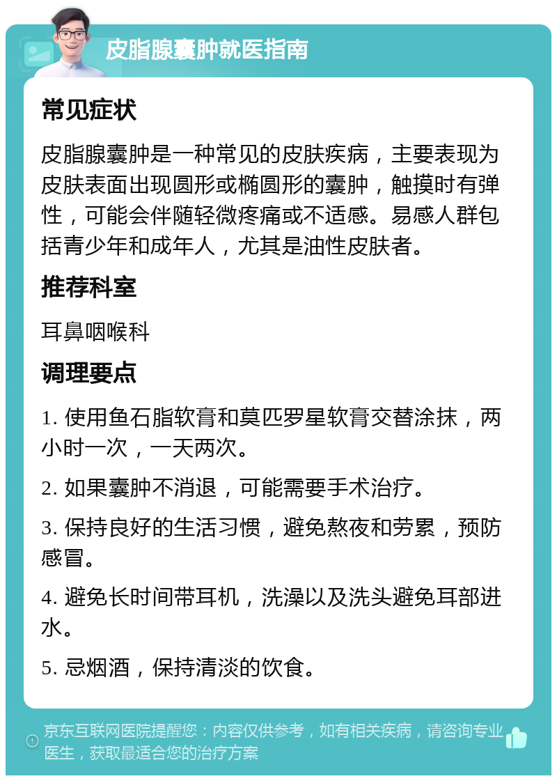 皮脂腺囊肿就医指南 常见症状 皮脂腺囊肿是一种常见的皮肤疾病，主要表现为皮肤表面出现圆形或椭圆形的囊肿，触摸时有弹性，可能会伴随轻微疼痛或不适感。易感人群包括青少年和成年人，尤其是油性皮肤者。 推荐科室 耳鼻咽喉科 调理要点 1. 使用鱼石脂软膏和莫匹罗星软膏交替涂抹，两小时一次，一天两次。 2. 如果囊肿不消退，可能需要手术治疗。 3. 保持良好的生活习惯，避免熬夜和劳累，预防感冒。 4. 避免长时间带耳机，洗澡以及洗头避免耳部进水。 5. 忌烟酒，保持清淡的饮食。