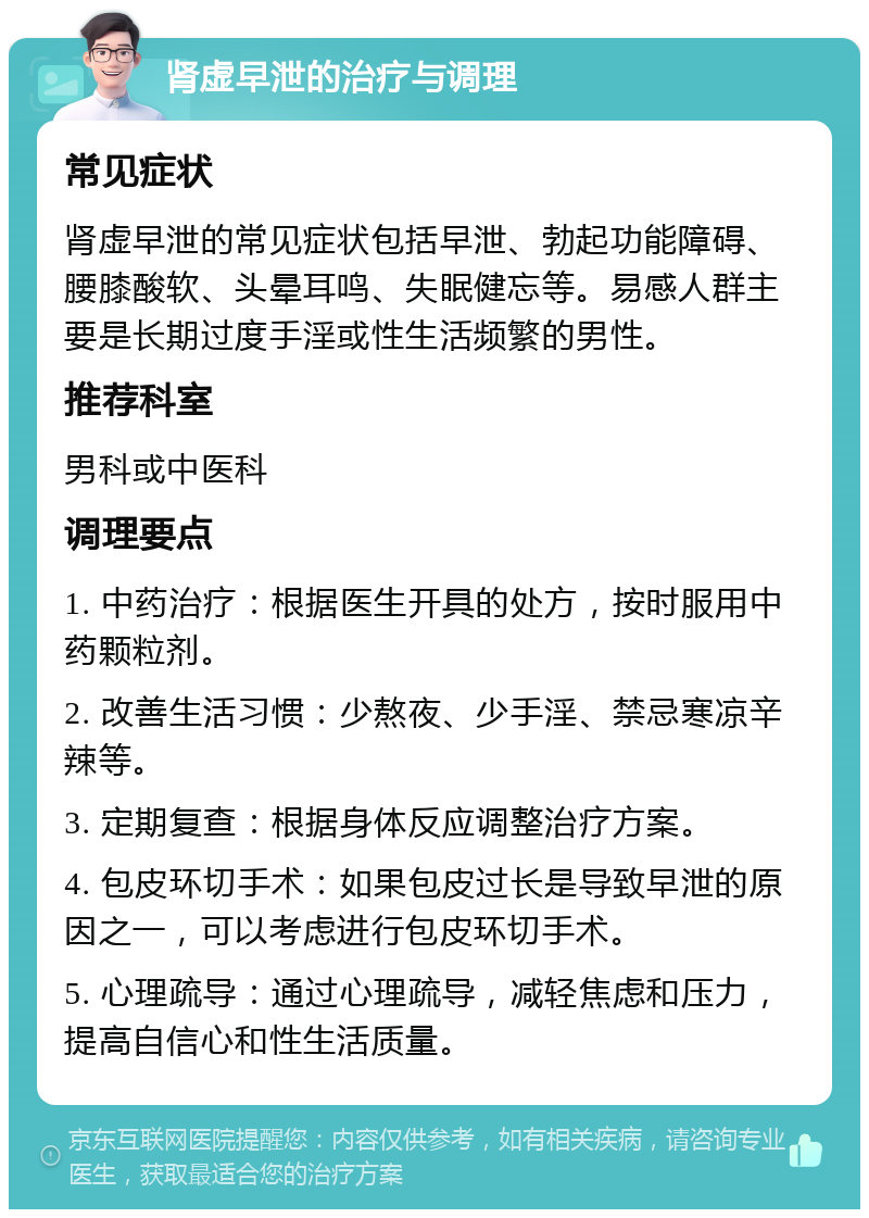 肾虚早泄的治疗与调理 常见症状 肾虚早泄的常见症状包括早泄、勃起功能障碍、腰膝酸软、头晕耳鸣、失眠健忘等。易感人群主要是长期过度手淫或性生活频繁的男性。 推荐科室 男科或中医科 调理要点 1. 中药治疗：根据医生开具的处方，按时服用中药颗粒剂。 2. 改善生活习惯：少熬夜、少手淫、禁忌寒凉辛辣等。 3. 定期复查：根据身体反应调整治疗方案。 4. 包皮环切手术：如果包皮过长是导致早泄的原因之一，可以考虑进行包皮环切手术。 5. 心理疏导：通过心理疏导，减轻焦虑和压力，提高自信心和性生活质量。