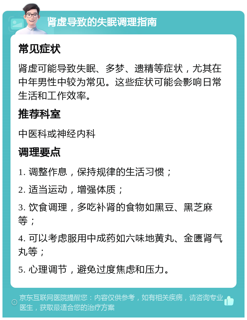 肾虚导致的失眠调理指南 常见症状 肾虚可能导致失眠、多梦、遗精等症状，尤其在中年男性中较为常见。这些症状可能会影响日常生活和工作效率。 推荐科室 中医科或神经内科 调理要点 1. 调整作息，保持规律的生活习惯； 2. 适当运动，增强体质； 3. 饮食调理，多吃补肾的食物如黑豆、黑芝麻等； 4. 可以考虑服用中成药如六味地黄丸、金匮肾气丸等； 5. 心理调节，避免过度焦虑和压力。