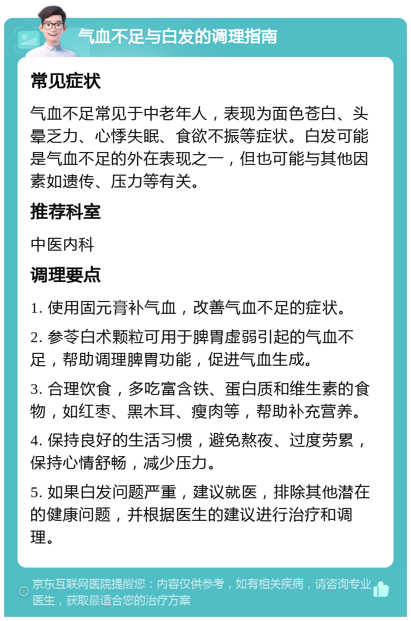 气血不足与白发的调理指南 常见症状 气血不足常见于中老年人，表现为面色苍白、头晕乏力、心悸失眠、食欲不振等症状。白发可能是气血不足的外在表现之一，但也可能与其他因素如遗传、压力等有关。 推荐科室 中医内科 调理要点 1. 使用固元膏补气血，改善气血不足的症状。 2. 参苓白术颗粒可用于脾胃虚弱引起的气血不足，帮助调理脾胃功能，促进气血生成。 3. 合理饮食，多吃富含铁、蛋白质和维生素的食物，如红枣、黑木耳、瘦肉等，帮助补充营养。 4. 保持良好的生活习惯，避免熬夜、过度劳累，保持心情舒畅，减少压力。 5. 如果白发问题严重，建议就医，排除其他潜在的健康问题，并根据医生的建议进行治疗和调理。