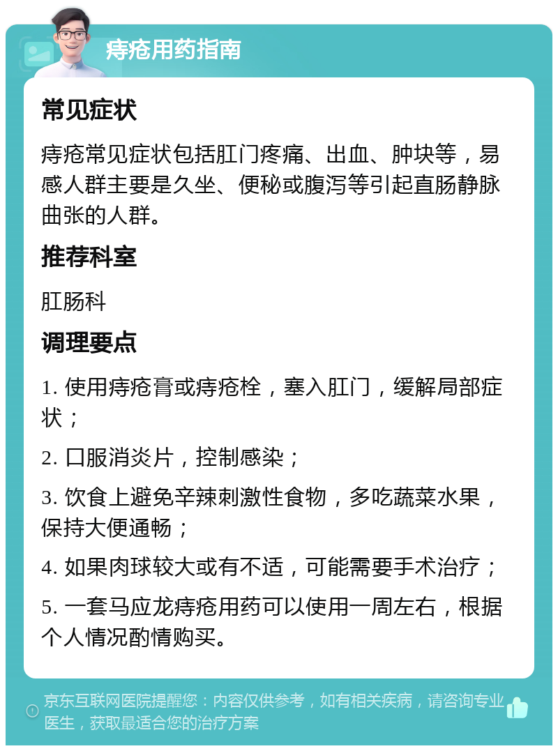 痔疮用药指南 常见症状 痔疮常见症状包括肛门疼痛、出血、肿块等，易感人群主要是久坐、便秘或腹泻等引起直肠静脉曲张的人群。 推荐科室 肛肠科 调理要点 1. 使用痔疮膏或痔疮栓，塞入肛门，缓解局部症状； 2. 口服消炎片，控制感染； 3. 饮食上避免辛辣刺激性食物，多吃蔬菜水果，保持大便通畅； 4. 如果肉球较大或有不适，可能需要手术治疗； 5. 一套马应龙痔疮用药可以使用一周左右，根据个人情况酌情购买。