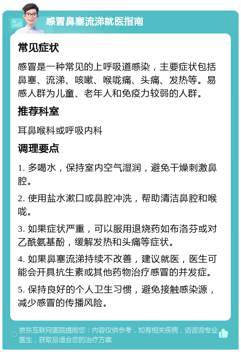 感冒鼻塞流涕就医指南 常见症状 感冒是一种常见的上呼吸道感染，主要症状包括鼻塞、流涕、咳嗽、喉咙痛、头痛、发热等。易感人群为儿童、老年人和免疫力较弱的人群。 推荐科室 耳鼻喉科或呼吸内科 调理要点 1. 多喝水，保持室内空气湿润，避免干燥刺激鼻腔。 2. 使用盐水漱口或鼻腔冲洗，帮助清洁鼻腔和喉咙。 3. 如果症状严重，可以服用退烧药如布洛芬或对乙酰氨基酚，缓解发热和头痛等症状。 4. 如果鼻塞流涕持续不改善，建议就医，医生可能会开具抗生素或其他药物治疗感冒的并发症。 5. 保持良好的个人卫生习惯，避免接触感染源，减少感冒的传播风险。