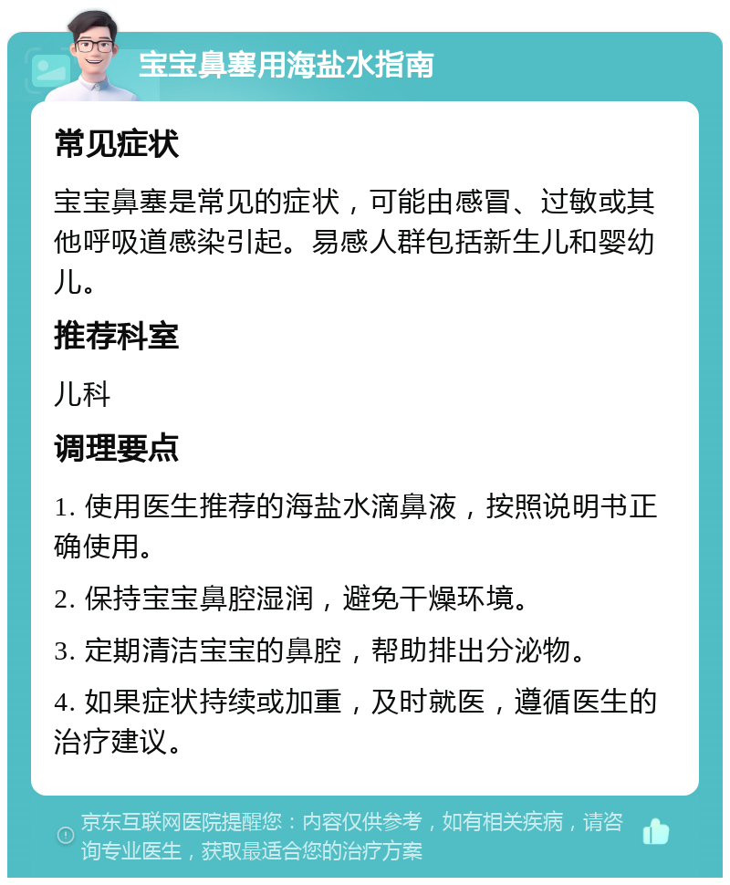 宝宝鼻塞用海盐水指南 常见症状 宝宝鼻塞是常见的症状，可能由感冒、过敏或其他呼吸道感染引起。易感人群包括新生儿和婴幼儿。 推荐科室 儿科 调理要点 1. 使用医生推荐的海盐水滴鼻液，按照说明书正确使用。 2. 保持宝宝鼻腔湿润，避免干燥环境。 3. 定期清洁宝宝的鼻腔，帮助排出分泌物。 4. 如果症状持续或加重，及时就医，遵循医生的治疗建议。