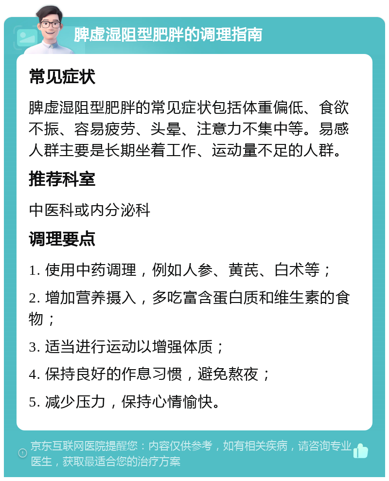 脾虚湿阻型肥胖的调理指南 常见症状 脾虚湿阻型肥胖的常见症状包括体重偏低、食欲不振、容易疲劳、头晕、注意力不集中等。易感人群主要是长期坐着工作、运动量不足的人群。 推荐科室 中医科或内分泌科 调理要点 1. 使用中药调理，例如人参、黄芪、白术等； 2. 增加营养摄入，多吃富含蛋白质和维生素的食物； 3. 适当进行运动以增强体质； 4. 保持良好的作息习惯，避免熬夜； 5. 减少压力，保持心情愉快。