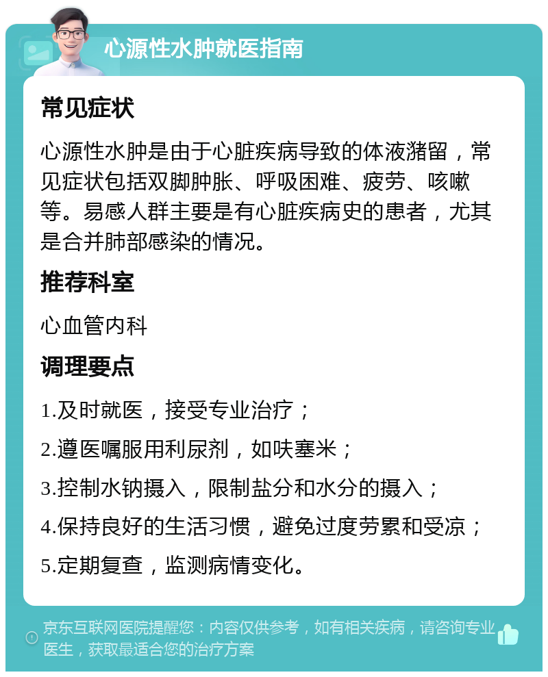 心源性水肿就医指南 常见症状 心源性水肿是由于心脏疾病导致的体液潴留，常见症状包括双脚肿胀、呼吸困难、疲劳、咳嗽等。易感人群主要是有心脏疾病史的患者，尤其是合并肺部感染的情况。 推荐科室 心血管内科 调理要点 1.及时就医，接受专业治疗； 2.遵医嘱服用利尿剂，如呋塞米； 3.控制水钠摄入，限制盐分和水分的摄入； 4.保持良好的生活习惯，避免过度劳累和受凉； 5.定期复查，监测病情变化。