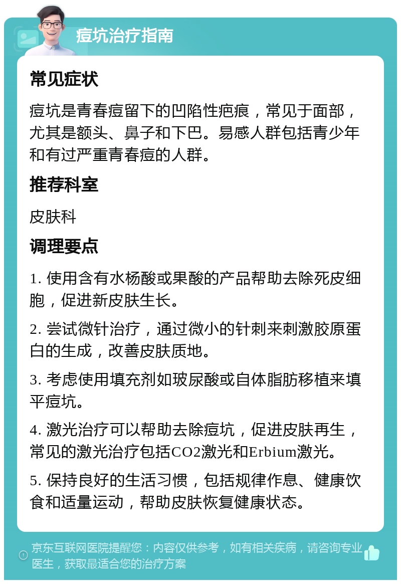 痘坑治疗指南 常见症状 痘坑是青春痘留下的凹陷性疤痕，常见于面部，尤其是额头、鼻子和下巴。易感人群包括青少年和有过严重青春痘的人群。 推荐科室 皮肤科 调理要点 1. 使用含有水杨酸或果酸的产品帮助去除死皮细胞，促进新皮肤生长。 2. 尝试微针治疗，通过微小的针刺来刺激胶原蛋白的生成，改善皮肤质地。 3. 考虑使用填充剂如玻尿酸或自体脂肪移植来填平痘坑。 4. 激光治疗可以帮助去除痘坑，促进皮肤再生，常见的激光治疗包括CO2激光和Erbium激光。 5. 保持良好的生活习惯，包括规律作息、健康饮食和适量运动，帮助皮肤恢复健康状态。