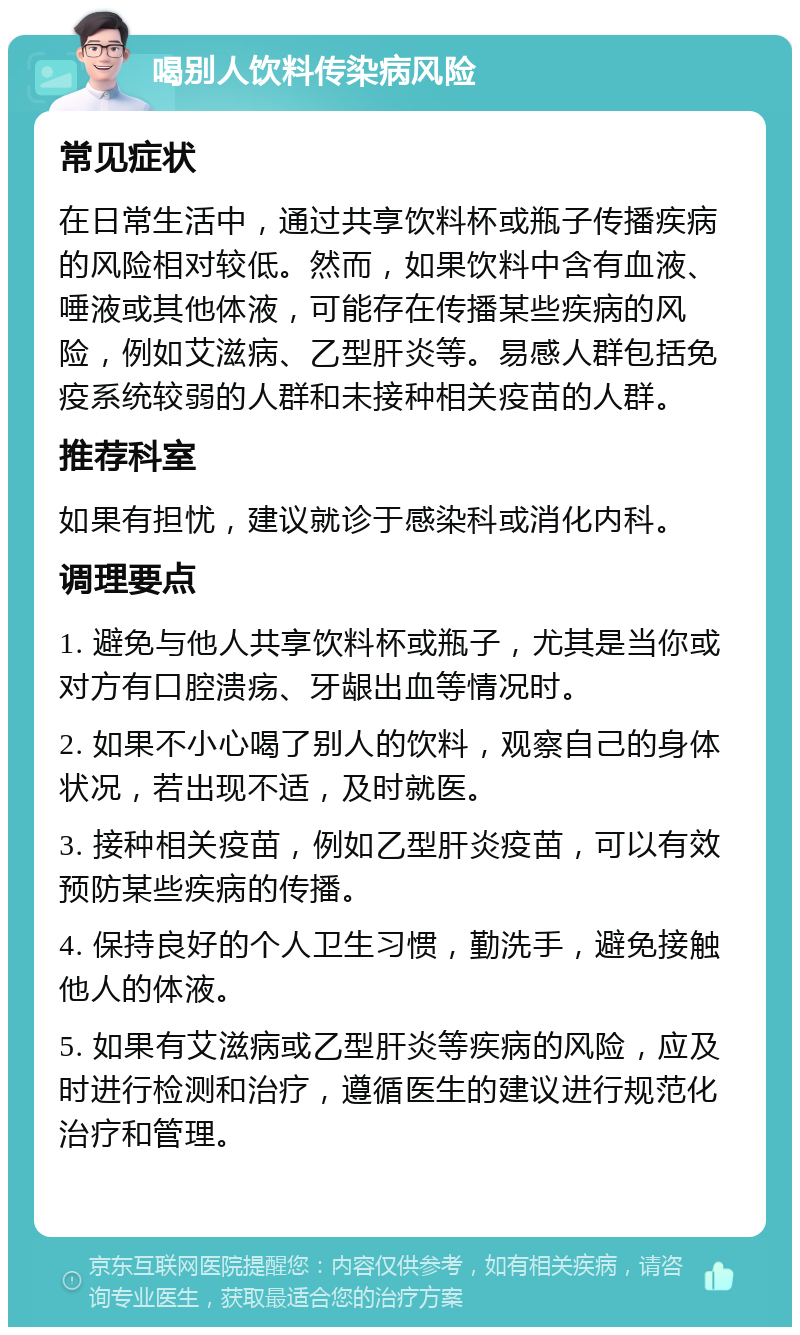 喝别人饮料传染病风险 常见症状 在日常生活中，通过共享饮料杯或瓶子传播疾病的风险相对较低。然而，如果饮料中含有血液、唾液或其他体液，可能存在传播某些疾病的风险，例如艾滋病、乙型肝炎等。易感人群包括免疫系统较弱的人群和未接种相关疫苗的人群。 推荐科室 如果有担忧，建议就诊于感染科或消化内科。 调理要点 1. 避免与他人共享饮料杯或瓶子，尤其是当你或对方有口腔溃疡、牙龈出血等情况时。 2. 如果不小心喝了别人的饮料，观察自己的身体状况，若出现不适，及时就医。 3. 接种相关疫苗，例如乙型肝炎疫苗，可以有效预防某些疾病的传播。 4. 保持良好的个人卫生习惯，勤洗手，避免接触他人的体液。 5. 如果有艾滋病或乙型肝炎等疾病的风险，应及时进行检测和治疗，遵循医生的建议进行规范化治疗和管理。