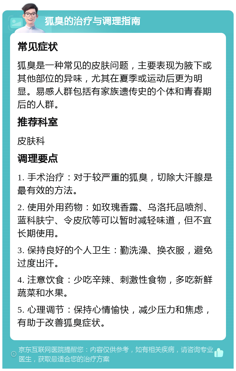 狐臭的治疗与调理指南 常见症状 狐臭是一种常见的皮肤问题，主要表现为腋下或其他部位的异味，尤其在夏季或运动后更为明显。易感人群包括有家族遗传史的个体和青春期后的人群。 推荐科室 皮肤科 调理要点 1. 手术治疗：对于较严重的狐臭，切除大汗腺是最有效的方法。 2. 使用外用药物：如玫瑰香露、乌洛托品喷剂、蓝科肤宁、令皮欣等可以暂时减轻味道，但不宜长期使用。 3. 保持良好的个人卫生：勤洗澡、换衣服，避免过度出汗。 4. 注意饮食：少吃辛辣、刺激性食物，多吃新鲜蔬菜和水果。 5. 心理调节：保持心情愉快，减少压力和焦虑，有助于改善狐臭症状。