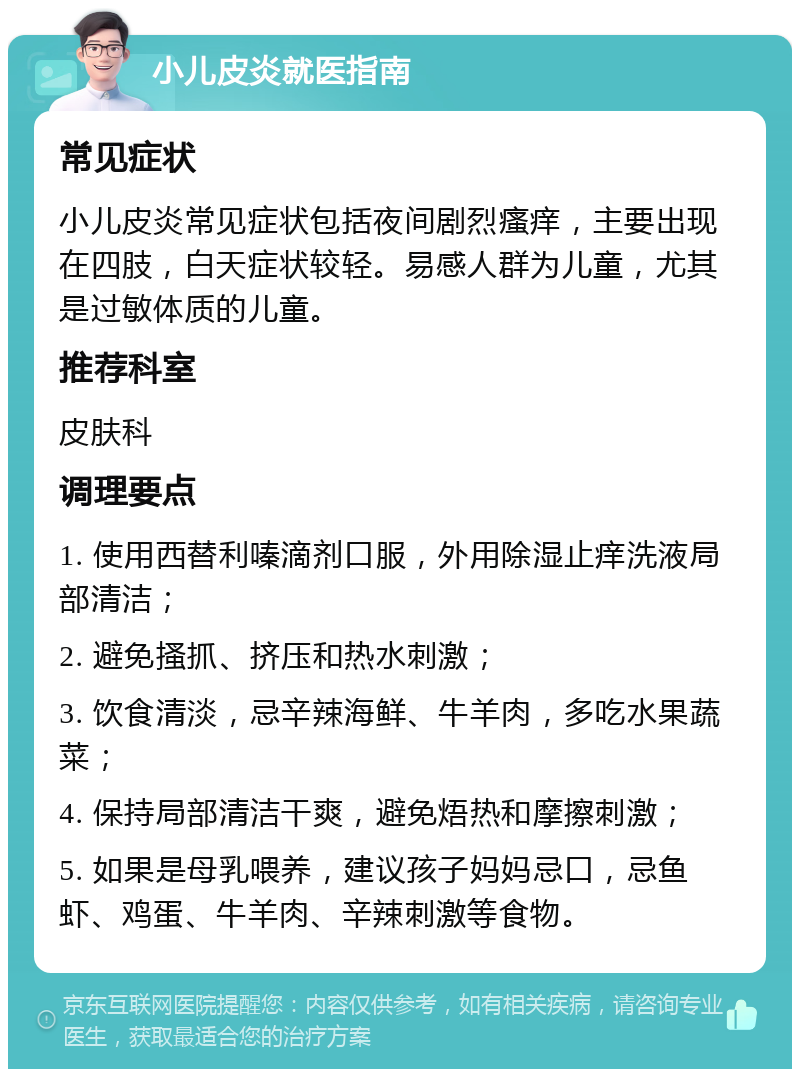 小儿皮炎就医指南 常见症状 小儿皮炎常见症状包括夜间剧烈瘙痒，主要出现在四肢，白天症状较轻。易感人群为儿童，尤其是过敏体质的儿童。 推荐科室 皮肤科 调理要点 1. 使用西替利嗪滴剂口服，外用除湿止痒洗液局部清洁； 2. 避免搔抓、挤压和热水刺激； 3. 饮食清淡，忌辛辣海鲜、牛羊肉，多吃水果蔬菜； 4. 保持局部清洁干爽，避免焐热和摩擦刺激； 5. 如果是母乳喂养，建议孩子妈妈忌口，忌鱼虾、鸡蛋、牛羊肉、辛辣刺激等食物。