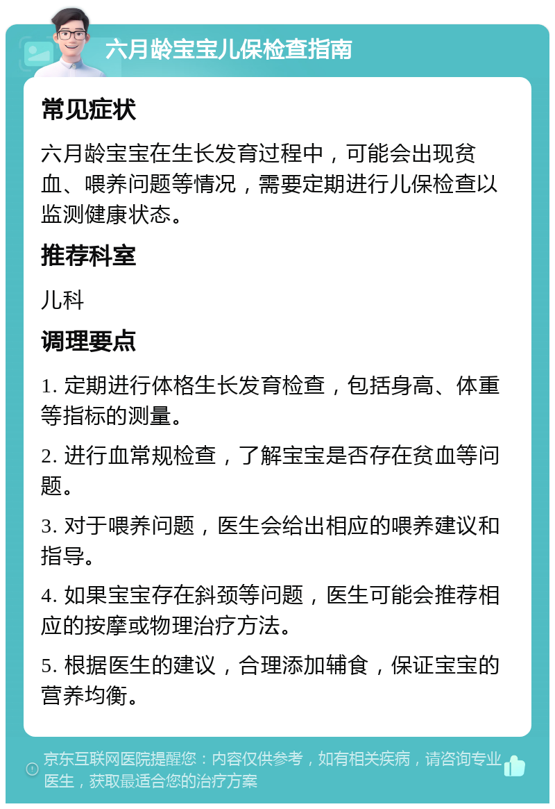 六月龄宝宝儿保检查指南 常见症状 六月龄宝宝在生长发育过程中，可能会出现贫血、喂养问题等情况，需要定期进行儿保检查以监测健康状态。 推荐科室 儿科 调理要点 1. 定期进行体格生长发育检查，包括身高、体重等指标的测量。 2. 进行血常规检查，了解宝宝是否存在贫血等问题。 3. 对于喂养问题，医生会给出相应的喂养建议和指导。 4. 如果宝宝存在斜颈等问题，医生可能会推荐相应的按摩或物理治疗方法。 5. 根据医生的建议，合理添加辅食，保证宝宝的营养均衡。