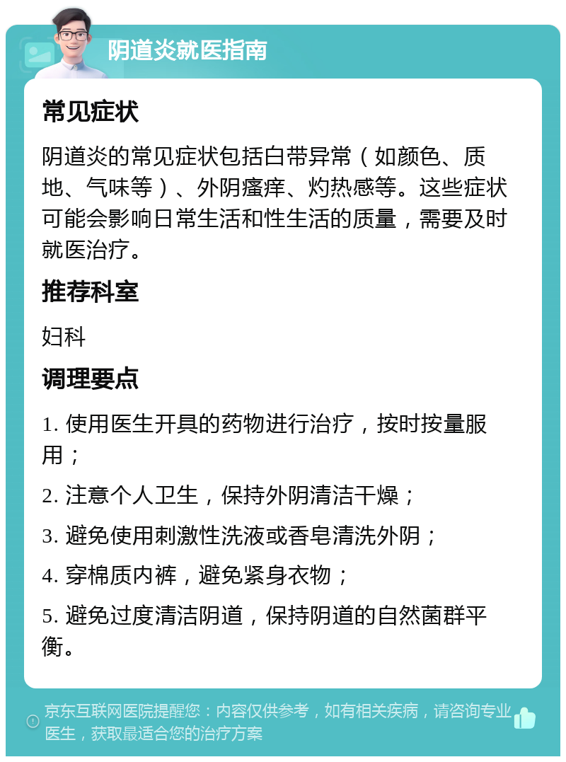 阴道炎就医指南 常见症状 阴道炎的常见症状包括白带异常（如颜色、质地、气味等）、外阴瘙痒、灼热感等。这些症状可能会影响日常生活和性生活的质量，需要及时就医治疗。 推荐科室 妇科 调理要点 1. 使用医生开具的药物进行治疗，按时按量服用； 2. 注意个人卫生，保持外阴清洁干燥； 3. 避免使用刺激性洗液或香皂清洗外阴； 4. 穿棉质内裤，避免紧身衣物； 5. 避免过度清洁阴道，保持阴道的自然菌群平衡。