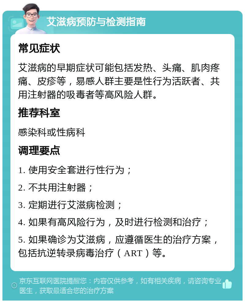 艾滋病预防与检测指南 常见症状 艾滋病的早期症状可能包括发热、头痛、肌肉疼痛、皮疹等，易感人群主要是性行为活跃者、共用注射器的吸毒者等高风险人群。 推荐科室 感染科或性病科 调理要点 1. 使用安全套进行性行为； 2. 不共用注射器； 3. 定期进行艾滋病检测； 4. 如果有高风险行为，及时进行检测和治疗； 5. 如果确诊为艾滋病，应遵循医生的治疗方案，包括抗逆转录病毒治疗（ART）等。