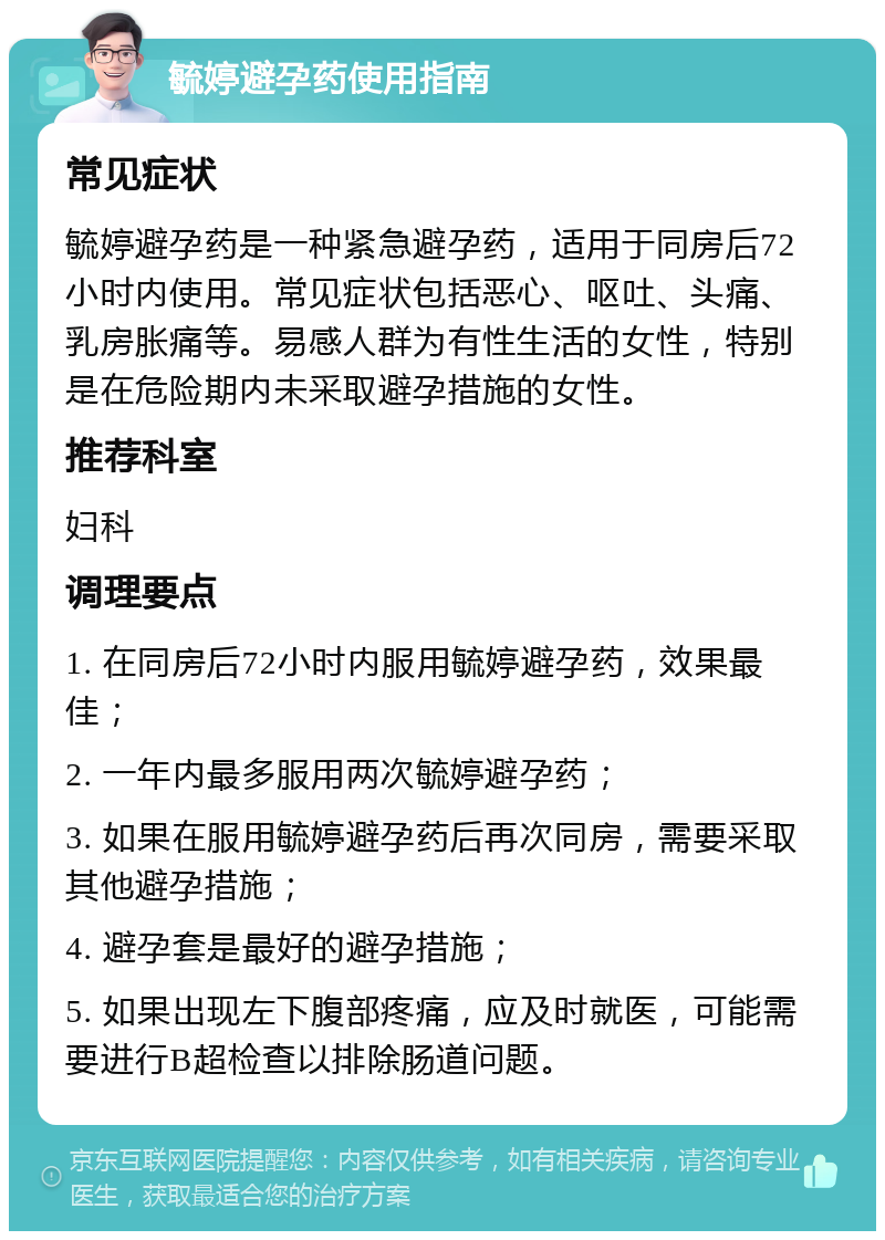 毓婷避孕药使用指南 常见症状 毓婷避孕药是一种紧急避孕药，适用于同房后72小时内使用。常见症状包括恶心、呕吐、头痛、乳房胀痛等。易感人群为有性生活的女性，特别是在危险期内未采取避孕措施的女性。 推荐科室 妇科 调理要点 1. 在同房后72小时内服用毓婷避孕药，效果最佳； 2. 一年内最多服用两次毓婷避孕药； 3. 如果在服用毓婷避孕药后再次同房，需要采取其他避孕措施； 4. 避孕套是最好的避孕措施； 5. 如果出现左下腹部疼痛，应及时就医，可能需要进行B超检查以排除肠道问题。