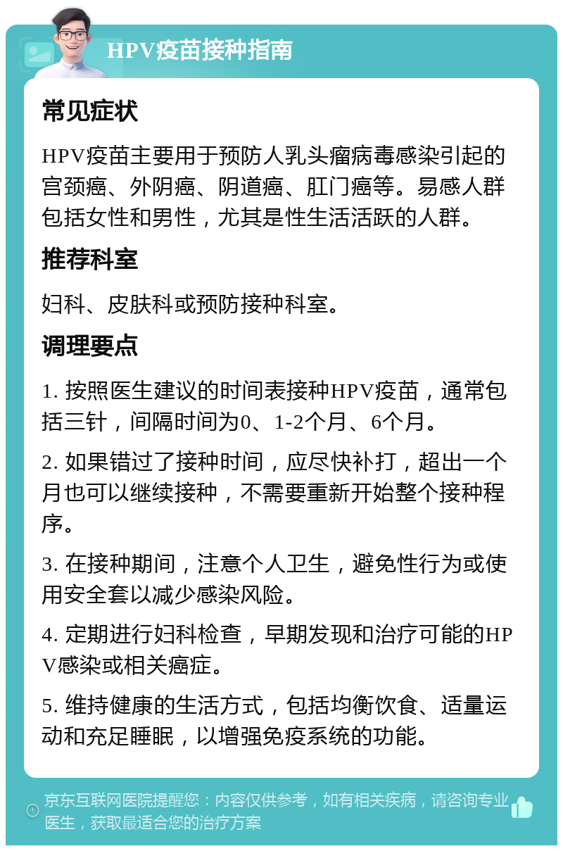 HPV疫苗接种指南 常见症状 HPV疫苗主要用于预防人乳头瘤病毒感染引起的宫颈癌、外阴癌、阴道癌、肛门癌等。易感人群包括女性和男性，尤其是性生活活跃的人群。 推荐科室 妇科、皮肤科或预防接种科室。 调理要点 1. 按照医生建议的时间表接种HPV疫苗，通常包括三针，间隔时间为0、1-2个月、6个月。 2. 如果错过了接种时间，应尽快补打，超出一个月也可以继续接种，不需要重新开始整个接种程序。 3. 在接种期间，注意个人卫生，避免性行为或使用安全套以减少感染风险。 4. 定期进行妇科检查，早期发现和治疗可能的HPV感染或相关癌症。 5. 维持健康的生活方式，包括均衡饮食、适量运动和充足睡眠，以增强免疫系统的功能。