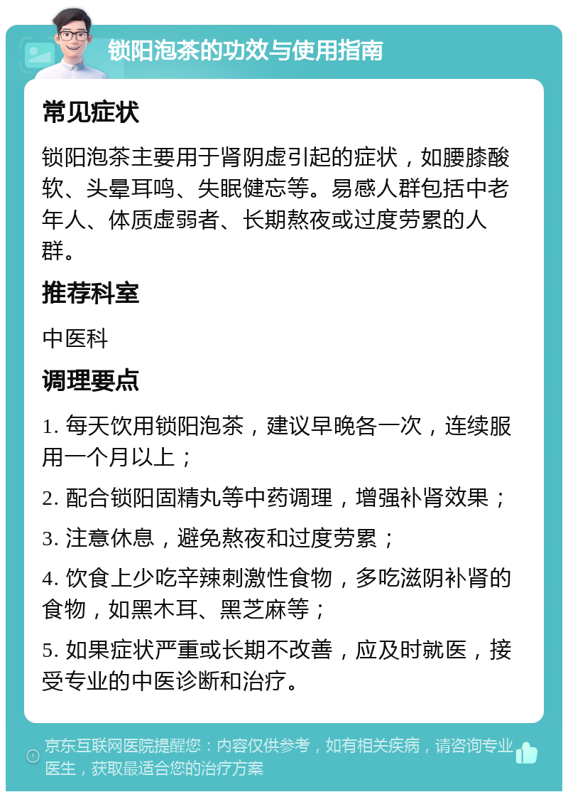 锁阳泡茶的功效与使用指南 常见症状 锁阳泡茶主要用于肾阴虚引起的症状，如腰膝酸软、头晕耳鸣、失眠健忘等。易感人群包括中老年人、体质虚弱者、长期熬夜或过度劳累的人群。 推荐科室 中医科 调理要点 1. 每天饮用锁阳泡茶，建议早晚各一次，连续服用一个月以上； 2. 配合锁阳固精丸等中药调理，增强补肾效果； 3. 注意休息，避免熬夜和过度劳累； 4. 饮食上少吃辛辣刺激性食物，多吃滋阴补肾的食物，如黑木耳、黑芝麻等； 5. 如果症状严重或长期不改善，应及时就医，接受专业的中医诊断和治疗。