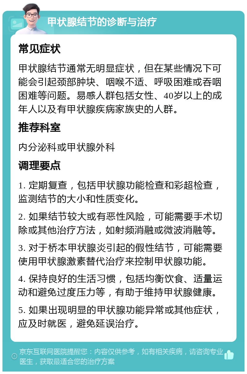 甲状腺结节的诊断与治疗 常见症状 甲状腺结节通常无明显症状，但在某些情况下可能会引起颈部肿块、咽喉不适、呼吸困难或吞咽困难等问题。易感人群包括女性、40岁以上的成年人以及有甲状腺疾病家族史的人群。 推荐科室 内分泌科或甲状腺外科 调理要点 1. 定期复查，包括甲状腺功能检查和彩超检查，监测结节的大小和性质变化。 2. 如果结节较大或有恶性风险，可能需要手术切除或其他治疗方法，如射频消融或微波消融等。 3. 对于桥本甲状腺炎引起的假性结节，可能需要使用甲状腺激素替代治疗来控制甲状腺功能。 4. 保持良好的生活习惯，包括均衡饮食、适量运动和避免过度压力等，有助于维持甲状腺健康。 5. 如果出现明显的甲状腺功能异常或其他症状，应及时就医，避免延误治疗。