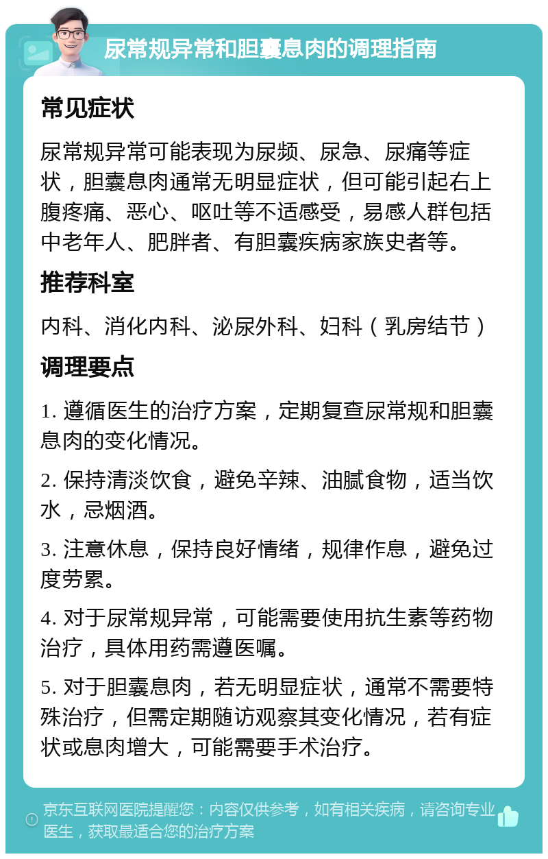 尿常规异常和胆囊息肉的调理指南 常见症状 尿常规异常可能表现为尿频、尿急、尿痛等症状，胆囊息肉通常无明显症状，但可能引起右上腹疼痛、恶心、呕吐等不适感受，易感人群包括中老年人、肥胖者、有胆囊疾病家族史者等。 推荐科室 内科、消化内科、泌尿外科、妇科（乳房结节） 调理要点 1. 遵循医生的治疗方案，定期复查尿常规和胆囊息肉的变化情况。 2. 保持清淡饮食，避免辛辣、油腻食物，适当饮水，忌烟酒。 3. 注意休息，保持良好情绪，规律作息，避免过度劳累。 4. 对于尿常规异常，可能需要使用抗生素等药物治疗，具体用药需遵医嘱。 5. 对于胆囊息肉，若无明显症状，通常不需要特殊治疗，但需定期随访观察其变化情况，若有症状或息肉增大，可能需要手术治疗。