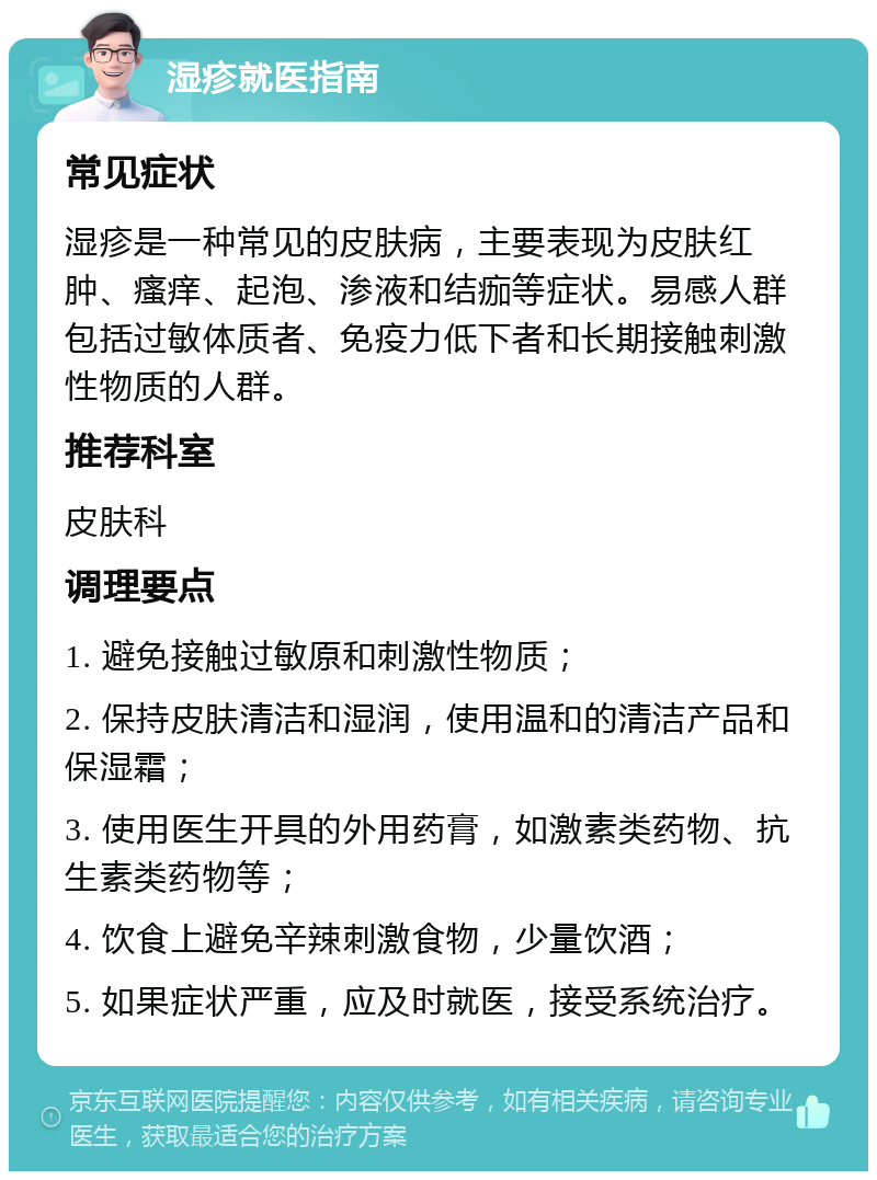 湿疹就医指南 常见症状 湿疹是一种常见的皮肤病，主要表现为皮肤红肿、瘙痒、起泡、渗液和结痂等症状。易感人群包括过敏体质者、免疫力低下者和长期接触刺激性物质的人群。 推荐科室 皮肤科 调理要点 1. 避免接触过敏原和刺激性物质； 2. 保持皮肤清洁和湿润，使用温和的清洁产品和保湿霜； 3. 使用医生开具的外用药膏，如激素类药物、抗生素类药物等； 4. 饮食上避免辛辣刺激食物，少量饮酒； 5. 如果症状严重，应及时就医，接受系统治疗。