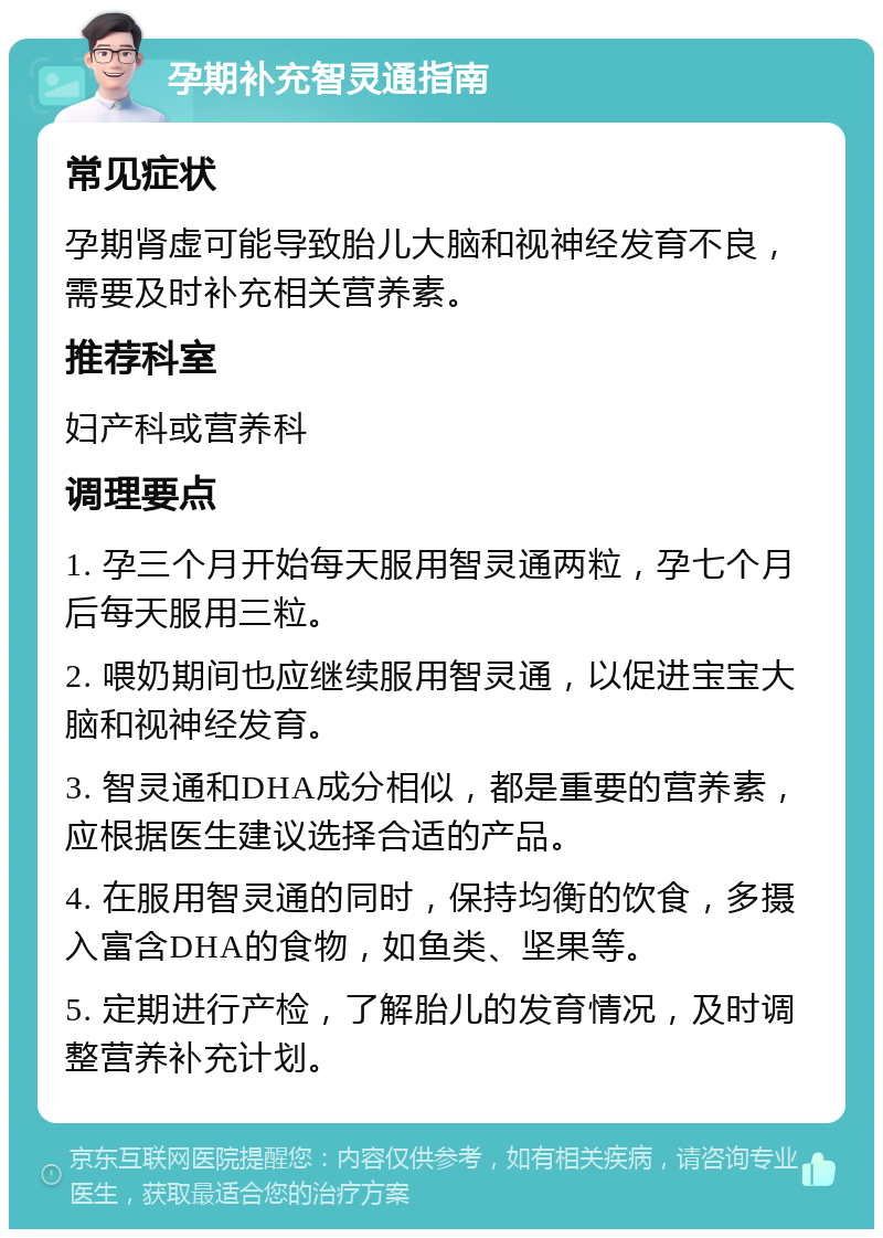 孕期补充智灵通指南 常见症状 孕期肾虚可能导致胎儿大脑和视神经发育不良，需要及时补充相关营养素。 推荐科室 妇产科或营养科 调理要点 1. 孕三个月开始每天服用智灵通两粒，孕七个月后每天服用三粒。 2. 喂奶期间也应继续服用智灵通，以促进宝宝大脑和视神经发育。 3. 智灵通和DHA成分相似，都是重要的营养素，应根据医生建议选择合适的产品。 4. 在服用智灵通的同时，保持均衡的饮食，多摄入富含DHA的食物，如鱼类、坚果等。 5. 定期进行产检，了解胎儿的发育情况，及时调整营养补充计划。