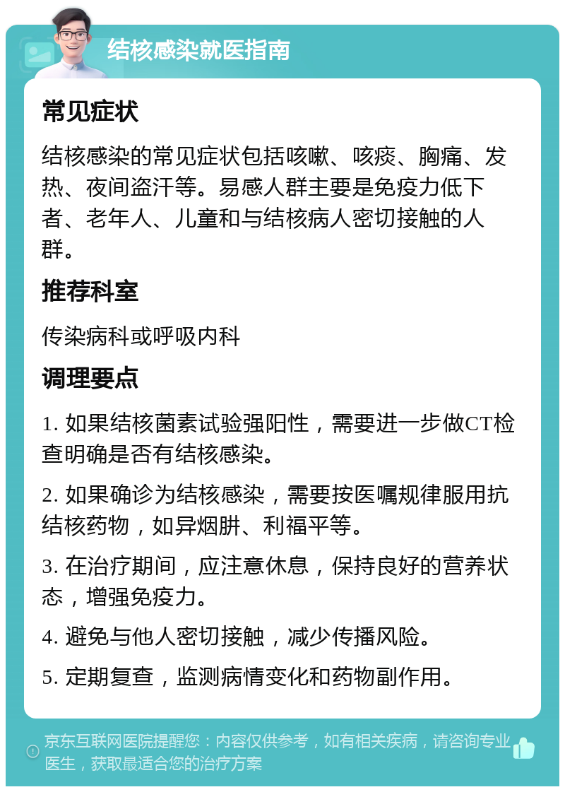 结核感染就医指南 常见症状 结核感染的常见症状包括咳嗽、咳痰、胸痛、发热、夜间盗汗等。易感人群主要是免疫力低下者、老年人、儿童和与结核病人密切接触的人群。 推荐科室 传染病科或呼吸内科 调理要点 1. 如果结核菌素试验强阳性，需要进一步做CT检查明确是否有结核感染。 2. 如果确诊为结核感染，需要按医嘱规律服用抗结核药物，如异烟肼、利福平等。 3. 在治疗期间，应注意休息，保持良好的营养状态，增强免疫力。 4. 避免与他人密切接触，减少传播风险。 5. 定期复查，监测病情变化和药物副作用。