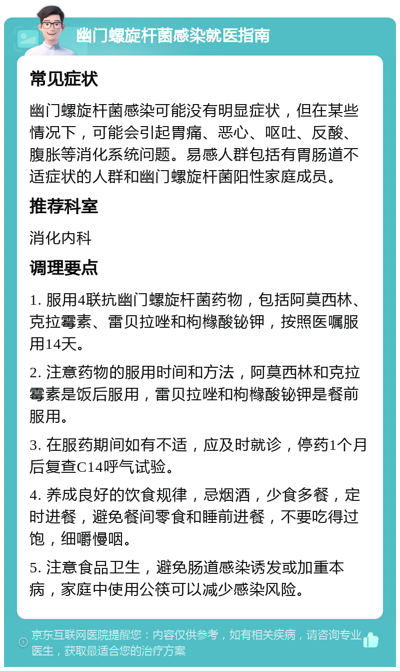 幽门螺旋杆菌感染就医指南 常见症状 幽门螺旋杆菌感染可能没有明显症状，但在某些情况下，可能会引起胃痛、恶心、呕吐、反酸、腹胀等消化系统问题。易感人群包括有胃肠道不适症状的人群和幽门螺旋杆菌阳性家庭成员。 推荐科室 消化内科 调理要点 1. 服用4联抗幽门螺旋杆菌药物，包括阿莫西林、克拉霉素、雷贝拉唑和枸橼酸铋钾，按照医嘱服用14天。 2. 注意药物的服用时间和方法，阿莫西林和克拉霉素是饭后服用，雷贝拉唑和枸橼酸铋钾是餐前服用。 3. 在服药期间如有不适，应及时就诊，停药1个月后复查C14呼气试验。 4. 养成良好的饮食规律，忌烟酒，少食多餐，定时进餐，避免餐间零食和睡前进餐，不要吃得过饱，细嚼慢咽。 5. 注意食品卫生，避免肠道感染诱发或加重本病，家庭中使用公筷可以减少感染风险。