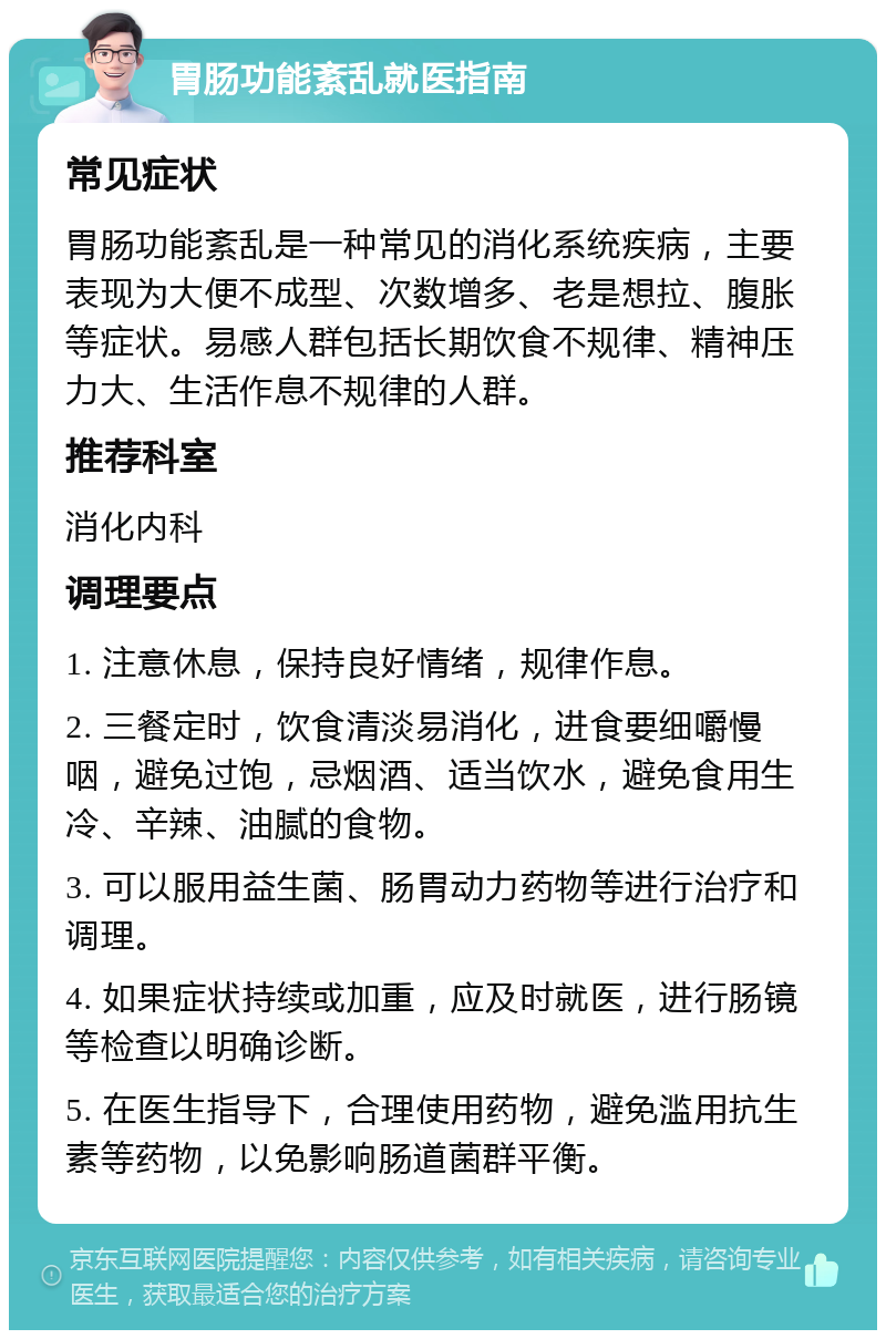 胃肠功能紊乱就医指南 常见症状 胃肠功能紊乱是一种常见的消化系统疾病，主要表现为大便不成型、次数增多、老是想拉、腹胀等症状。易感人群包括长期饮食不规律、精神压力大、生活作息不规律的人群。 推荐科室 消化内科 调理要点 1. 注意休息，保持良好情绪，规律作息。 2. 三餐定时，饮食清淡易消化，进食要细嚼慢咽，避免过饱，忌烟酒、适当饮水，避免食用生冷、辛辣、油腻的食物。 3. 可以服用益生菌、肠胃动力药物等进行治疗和调理。 4. 如果症状持续或加重，应及时就医，进行肠镜等检查以明确诊断。 5. 在医生指导下，合理使用药物，避免滥用抗生素等药物，以免影响肠道菌群平衡。