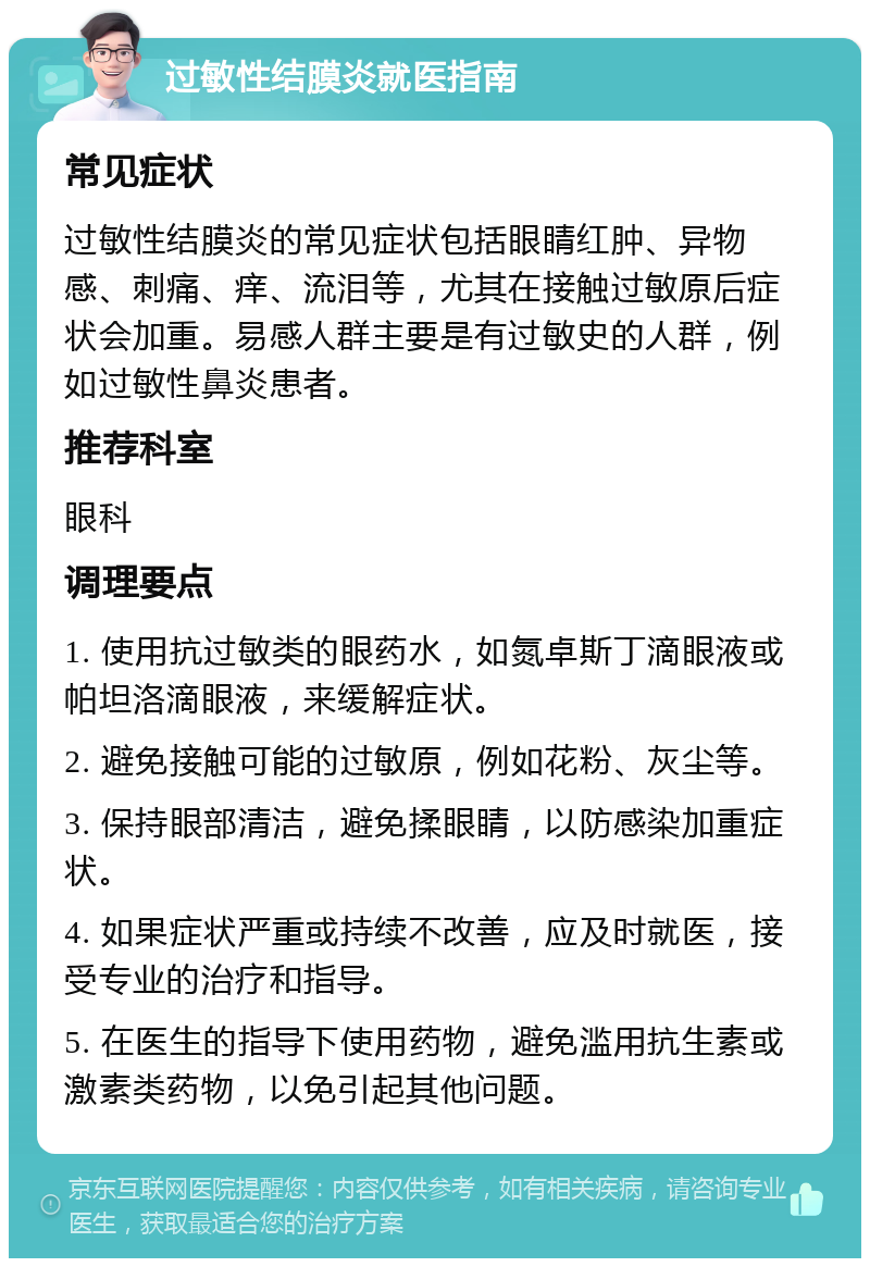 过敏性结膜炎就医指南 常见症状 过敏性结膜炎的常见症状包括眼睛红肿、异物感、刺痛、痒、流泪等，尤其在接触过敏原后症状会加重。易感人群主要是有过敏史的人群，例如过敏性鼻炎患者。 推荐科室 眼科 调理要点 1. 使用抗过敏类的眼药水，如氮卓斯丁滴眼液或帕坦洛滴眼液，来缓解症状。 2. 避免接触可能的过敏原，例如花粉、灰尘等。 3. 保持眼部清洁，避免揉眼睛，以防感染加重症状。 4. 如果症状严重或持续不改善，应及时就医，接受专业的治疗和指导。 5. 在医生的指导下使用药物，避免滥用抗生素或激素类药物，以免引起其他问题。