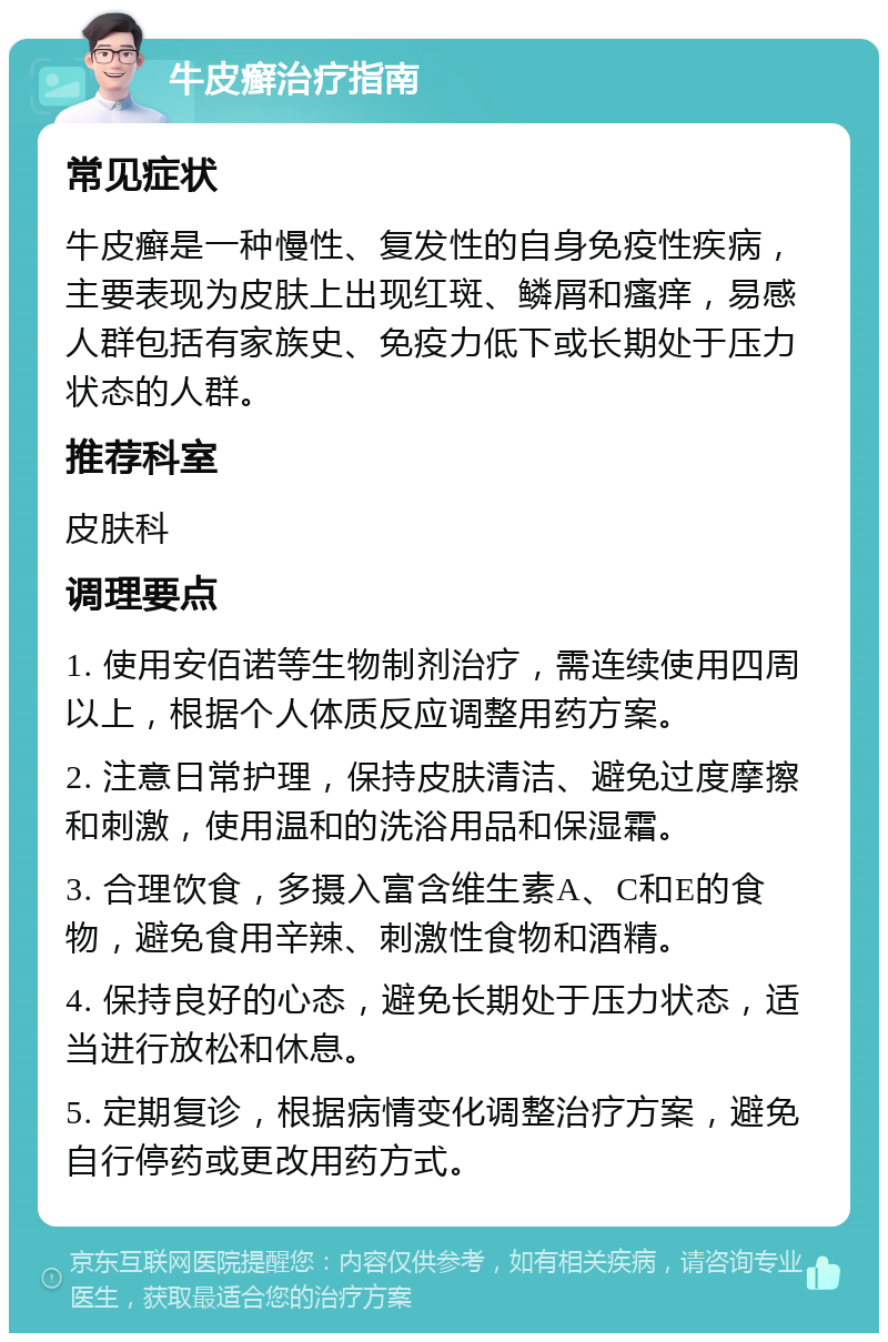 牛皮癣治疗指南 常见症状 牛皮癣是一种慢性、复发性的自身免疫性疾病，主要表现为皮肤上出现红斑、鳞屑和瘙痒，易感人群包括有家族史、免疫力低下或长期处于压力状态的人群。 推荐科室 皮肤科 调理要点 1. 使用安佰诺等生物制剂治疗，需连续使用四周以上，根据个人体质反应调整用药方案。 2. 注意日常护理，保持皮肤清洁、避免过度摩擦和刺激，使用温和的洗浴用品和保湿霜。 3. 合理饮食，多摄入富含维生素A、C和E的食物，避免食用辛辣、刺激性食物和酒精。 4. 保持良好的心态，避免长期处于压力状态，适当进行放松和休息。 5. 定期复诊，根据病情变化调整治疗方案，避免自行停药或更改用药方式。