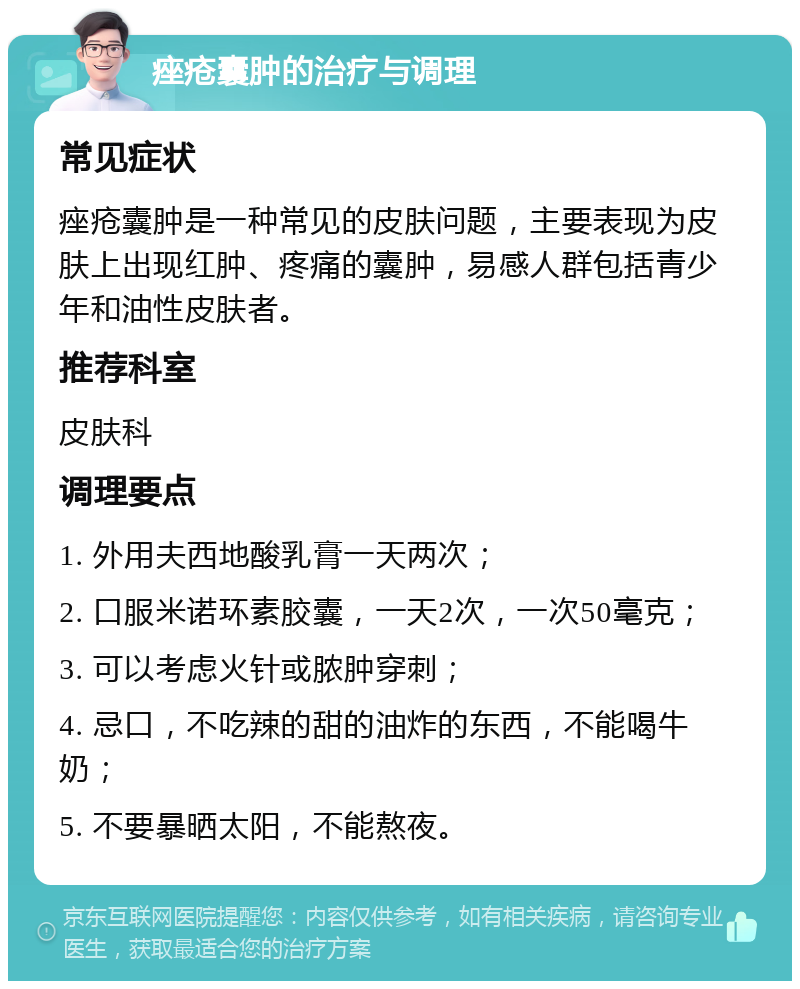 痤疮囊肿的治疗与调理 常见症状 痤疮囊肿是一种常见的皮肤问题，主要表现为皮肤上出现红肿、疼痛的囊肿，易感人群包括青少年和油性皮肤者。 推荐科室 皮肤科 调理要点 1. 外用夫西地酸乳膏一天两次； 2. 口服米诺环素胶囊，一天2次，一次50毫克； 3. 可以考虑火针或脓肿穿刺； 4. 忌口，不吃辣的甜的油炸的东西，不能喝牛奶； 5. 不要暴晒太阳，不能熬夜。