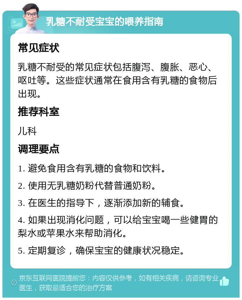 乳糖不耐受宝宝的喂养指南 常见症状 乳糖不耐受的常见症状包括腹泻、腹胀、恶心、呕吐等。这些症状通常在食用含有乳糖的食物后出现。 推荐科室 儿科 调理要点 1. 避免食用含有乳糖的食物和饮料。 2. 使用无乳糖奶粉代替普通奶粉。 3. 在医生的指导下，逐渐添加新的辅食。 4. 如果出现消化问题，可以给宝宝喝一些健胃的梨水或苹果水来帮助消化。 5. 定期复诊，确保宝宝的健康状况稳定。