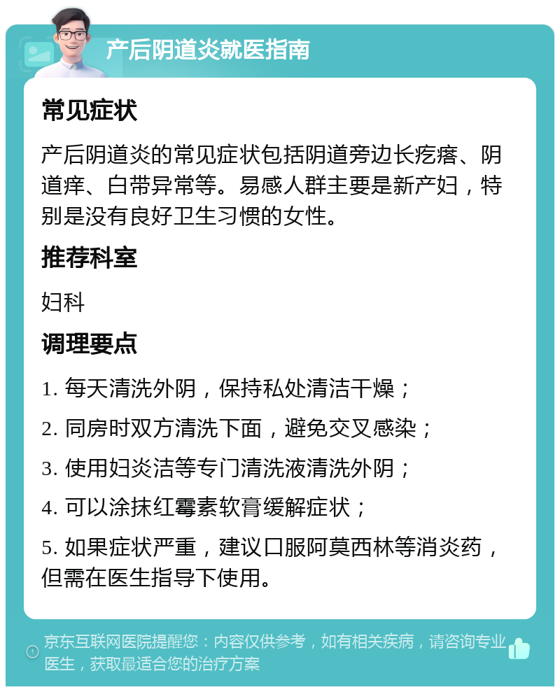 产后阴道炎就医指南 常见症状 产后阴道炎的常见症状包括阴道旁边长疙瘩、阴道痒、白带异常等。易感人群主要是新产妇，特别是没有良好卫生习惯的女性。 推荐科室 妇科 调理要点 1. 每天清洗外阴，保持私处清洁干燥； 2. 同房时双方清洗下面，避免交叉感染； 3. 使用妇炎洁等专门清洗液清洗外阴； 4. 可以涂抹红霉素软膏缓解症状； 5. 如果症状严重，建议口服阿莫西林等消炎药，但需在医生指导下使用。