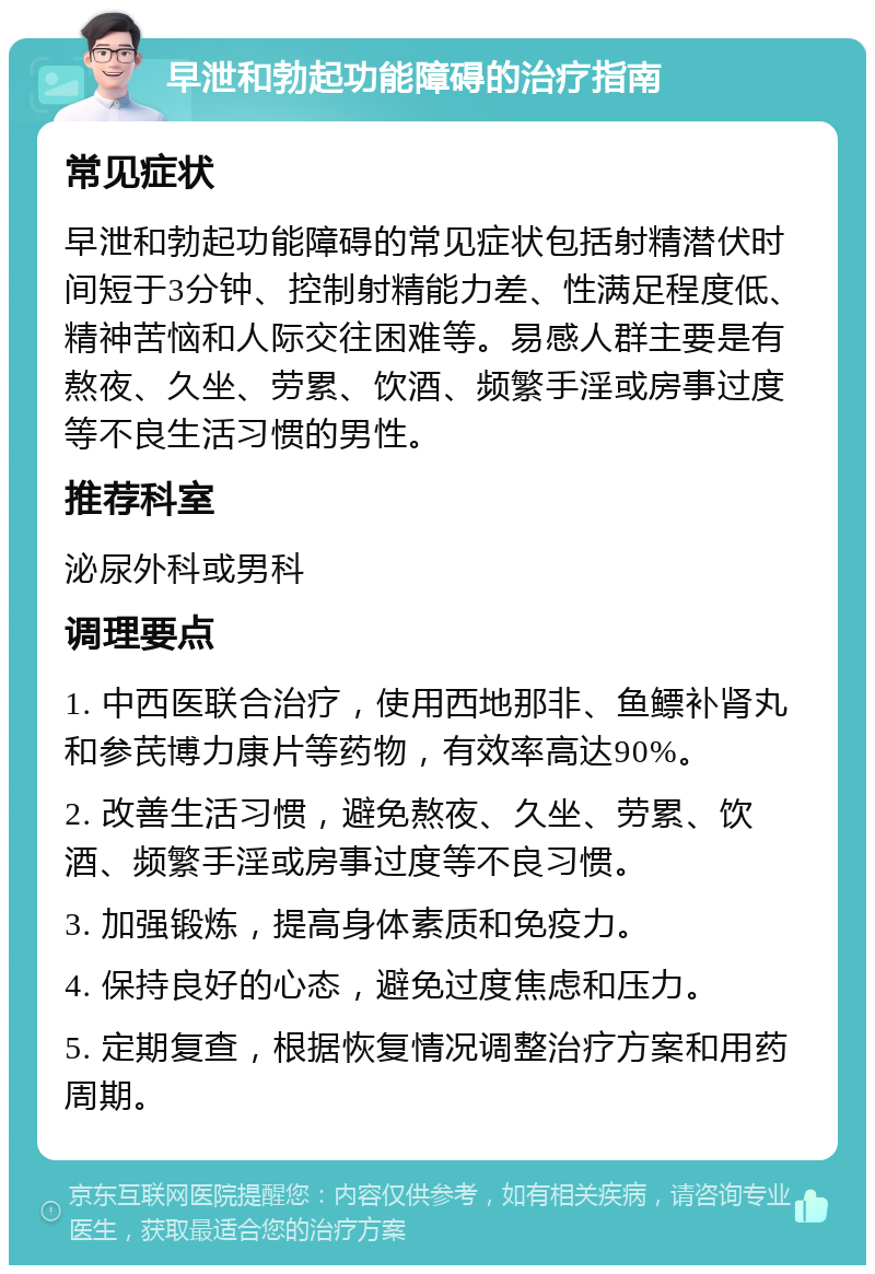 早泄和勃起功能障碍的治疗指南 常见症状 早泄和勃起功能障碍的常见症状包括射精潜伏时间短于3分钟、控制射精能力差、性满足程度低、精神苦恼和人际交往困难等。易感人群主要是有熬夜、久坐、劳累、饮酒、频繁手淫或房事过度等不良生活习惯的男性。 推荐科室 泌尿外科或男科 调理要点 1. 中西医联合治疗，使用西地那非、鱼鳔补肾丸和参芪博力康片等药物，有效率高达90%。 2. 改善生活习惯，避免熬夜、久坐、劳累、饮酒、频繁手淫或房事过度等不良习惯。 3. 加强锻炼，提高身体素质和免疫力。 4. 保持良好的心态，避免过度焦虑和压力。 5. 定期复查，根据恢复情况调整治疗方案和用药周期。