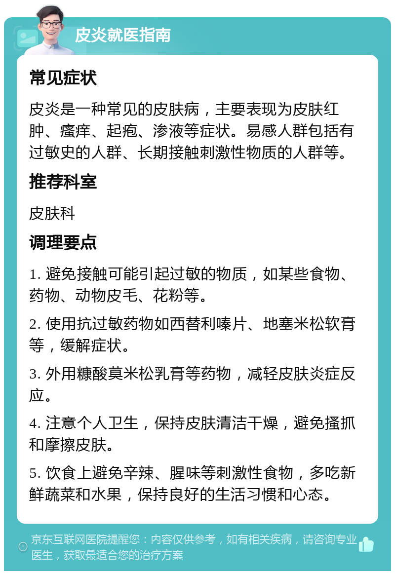 皮炎就医指南 常见症状 皮炎是一种常见的皮肤病，主要表现为皮肤红肿、瘙痒、起疱、渗液等症状。易感人群包括有过敏史的人群、长期接触刺激性物质的人群等。 推荐科室 皮肤科 调理要点 1. 避免接触可能引起过敏的物质，如某些食物、药物、动物皮毛、花粉等。 2. 使用抗过敏药物如西替利嗪片、地塞米松软膏等，缓解症状。 3. 外用糠酸莫米松乳膏等药物，减轻皮肤炎症反应。 4. 注意个人卫生，保持皮肤清洁干燥，避免搔抓和摩擦皮肤。 5. 饮食上避免辛辣、腥味等刺激性食物，多吃新鲜蔬菜和水果，保持良好的生活习惯和心态。