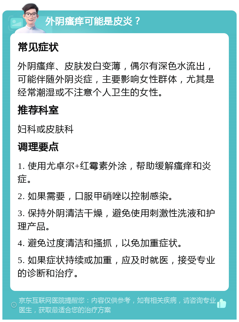 外阴瘙痒可能是皮炎？ 常见症状 外阴瘙痒、皮肤发白变薄，偶尔有深色水流出，可能伴随外阴炎症，主要影响女性群体，尤其是经常潮湿或不注意个人卫生的女性。 推荐科室 妇科或皮肤科 调理要点 1. 使用尤卓尔+红霉素外涂，帮助缓解瘙痒和炎症。 2. 如果需要，口服甲硝唑以控制感染。 3. 保持外阴清洁干燥，避免使用刺激性洗液和护理产品。 4. 避免过度清洁和搔抓，以免加重症状。 5. 如果症状持续或加重，应及时就医，接受专业的诊断和治疗。