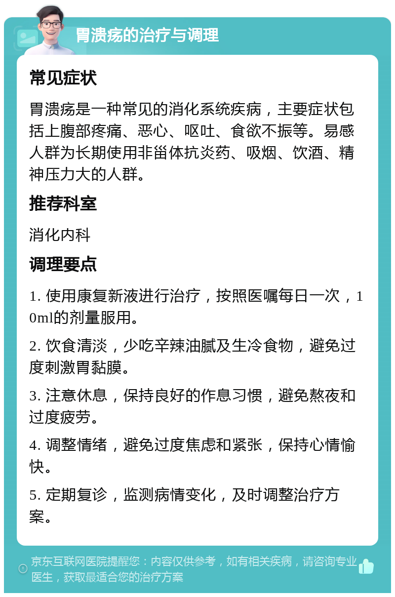 胃溃疡的治疗与调理 常见症状 胃溃疡是一种常见的消化系统疾病，主要症状包括上腹部疼痛、恶心、呕吐、食欲不振等。易感人群为长期使用非甾体抗炎药、吸烟、饮酒、精神压力大的人群。 推荐科室 消化内科 调理要点 1. 使用康复新液进行治疗，按照医嘱每日一次，10ml的剂量服用。 2. 饮食清淡，少吃辛辣油腻及生冷食物，避免过度刺激胃黏膜。 3. 注意休息，保持良好的作息习惯，避免熬夜和过度疲劳。 4. 调整情绪，避免过度焦虑和紧张，保持心情愉快。 5. 定期复诊，监测病情变化，及时调整治疗方案。