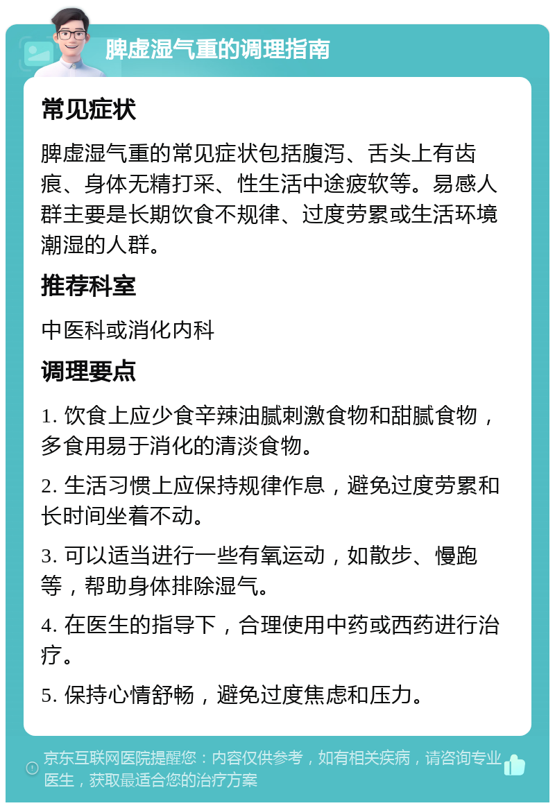 脾虚湿气重的调理指南 常见症状 脾虚湿气重的常见症状包括腹泻、舌头上有齿痕、身体无精打采、性生活中途疲软等。易感人群主要是长期饮食不规律、过度劳累或生活环境潮湿的人群。 推荐科室 中医科或消化内科 调理要点 1. 饮食上应少食辛辣油腻刺激食物和甜腻食物，多食用易于消化的清淡食物。 2. 生活习惯上应保持规律作息，避免过度劳累和长时间坐着不动。 3. 可以适当进行一些有氧运动，如散步、慢跑等，帮助身体排除湿气。 4. 在医生的指导下，合理使用中药或西药进行治疗。 5. 保持心情舒畅，避免过度焦虑和压力。