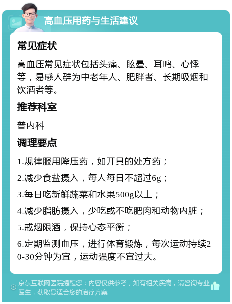 高血压用药与生活建议 常见症状 高血压常见症状包括头痛、眩晕、耳鸣、心悸等，易感人群为中老年人、肥胖者、长期吸烟和饮酒者等。 推荐科室 普内科 调理要点 1.规律服用降压药，如开具的处方药； 2.减少食盐摄入，每人每日不超过6g； 3.每日吃新鲜蔬菜和水果500g以上； 4.减少脂肪摄入，少吃或不吃肥肉和动物内脏； 5.戒烟限酒，保持心态平衡； 6.定期监测血压，进行体育锻炼，每次运动持续20-30分钟为宜，运动强度不宜过大。