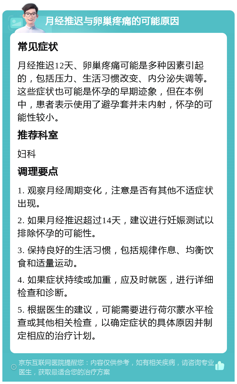 月经推迟与卵巢疼痛的可能原因 常见症状 月经推迟12天、卵巢疼痛可能是多种因素引起的，包括压力、生活习惯改变、内分泌失调等。这些症状也可能是怀孕的早期迹象，但在本例中，患者表示使用了避孕套并未内射，怀孕的可能性较小。 推荐科室 妇科 调理要点 1. 观察月经周期变化，注意是否有其他不适症状出现。 2. 如果月经推迟超过14天，建议进行妊娠测试以排除怀孕的可能性。 3. 保持良好的生活习惯，包括规律作息、均衡饮食和适量运动。 4. 如果症状持续或加重，应及时就医，进行详细检查和诊断。 5. 根据医生的建议，可能需要进行荷尔蒙水平检查或其他相关检查，以确定症状的具体原因并制定相应的治疗计划。