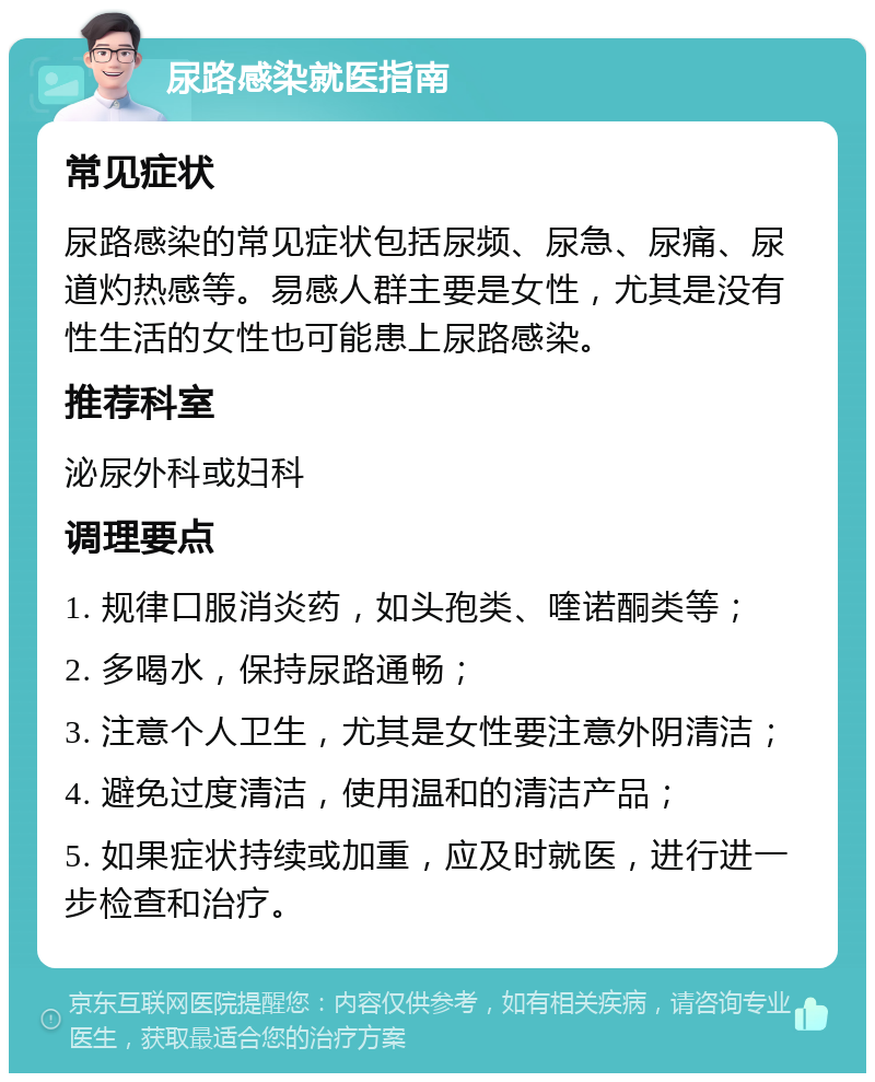 尿路感染就医指南 常见症状 尿路感染的常见症状包括尿频、尿急、尿痛、尿道灼热感等。易感人群主要是女性，尤其是没有性生活的女性也可能患上尿路感染。 推荐科室 泌尿外科或妇科 调理要点 1. 规律口服消炎药，如头孢类、喹诺酮类等； 2. 多喝水，保持尿路通畅； 3. 注意个人卫生，尤其是女性要注意外阴清洁； 4. 避免过度清洁，使用温和的清洁产品； 5. 如果症状持续或加重，应及时就医，进行进一步检查和治疗。