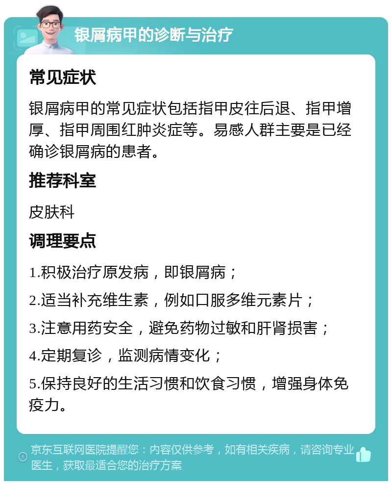 银屑病甲的诊断与治疗 常见症状 银屑病甲的常见症状包括指甲皮往后退、指甲增厚、指甲周围红肿炎症等。易感人群主要是已经确诊银屑病的患者。 推荐科室 皮肤科 调理要点 1.积极治疗原发病，即银屑病； 2.适当补充维生素，例如口服多维元素片； 3.注意用药安全，避免药物过敏和肝肾损害； 4.定期复诊，监测病情变化； 5.保持良好的生活习惯和饮食习惯，增强身体免疫力。