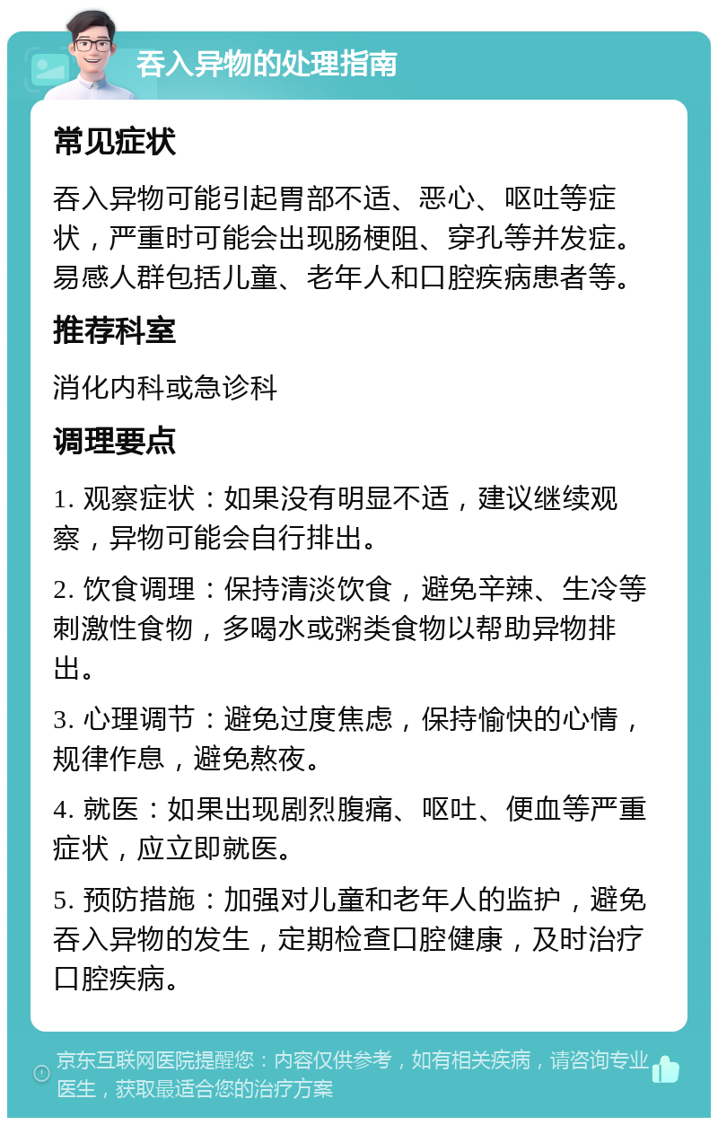 吞入异物的处理指南 常见症状 吞入异物可能引起胃部不适、恶心、呕吐等症状，严重时可能会出现肠梗阻、穿孔等并发症。易感人群包括儿童、老年人和口腔疾病患者等。 推荐科室 消化内科或急诊科 调理要点 1. 观察症状：如果没有明显不适，建议继续观察，异物可能会自行排出。 2. 饮食调理：保持清淡饮食，避免辛辣、生冷等刺激性食物，多喝水或粥类食物以帮助异物排出。 3. 心理调节：避免过度焦虑，保持愉快的心情，规律作息，避免熬夜。 4. 就医：如果出现剧烈腹痛、呕吐、便血等严重症状，应立即就医。 5. 预防措施：加强对儿童和老年人的监护，避免吞入异物的发生，定期检查口腔健康，及时治疗口腔疾病。