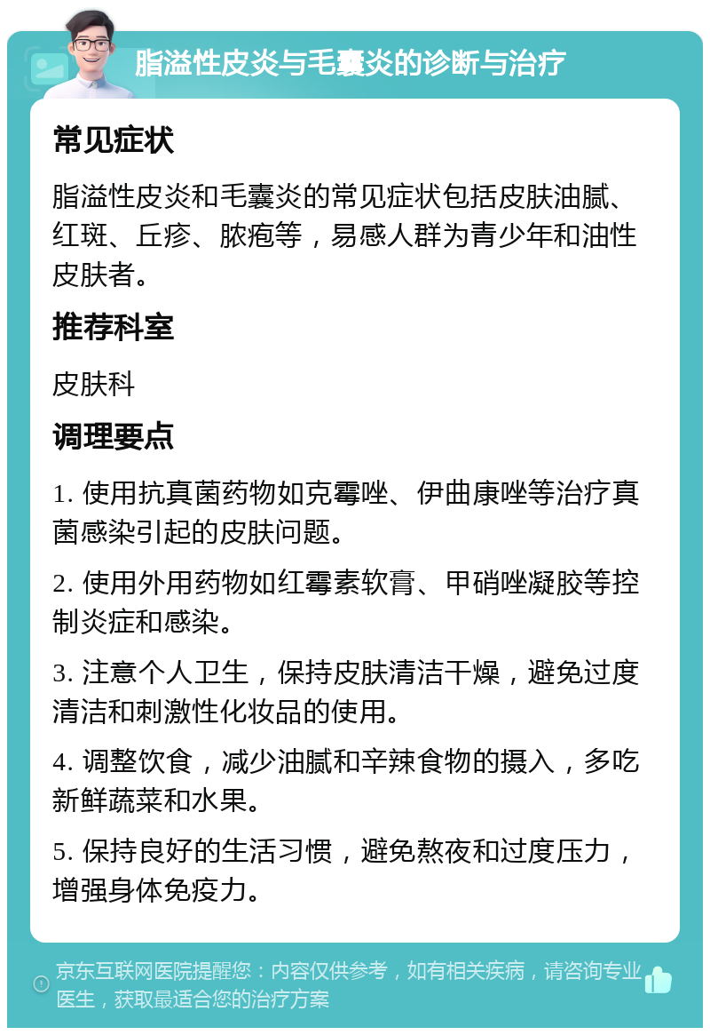 脂溢性皮炎与毛囊炎的诊断与治疗 常见症状 脂溢性皮炎和毛囊炎的常见症状包括皮肤油腻、红斑、丘疹、脓疱等，易感人群为青少年和油性皮肤者。 推荐科室 皮肤科 调理要点 1. 使用抗真菌药物如克霉唑、伊曲康唑等治疗真菌感染引起的皮肤问题。 2. 使用外用药物如红霉素软膏、甲硝唑凝胶等控制炎症和感染。 3. 注意个人卫生，保持皮肤清洁干燥，避免过度清洁和刺激性化妆品的使用。 4. 调整饮食，减少油腻和辛辣食物的摄入，多吃新鲜蔬菜和水果。 5. 保持良好的生活习惯，避免熬夜和过度压力，增强身体免疫力。